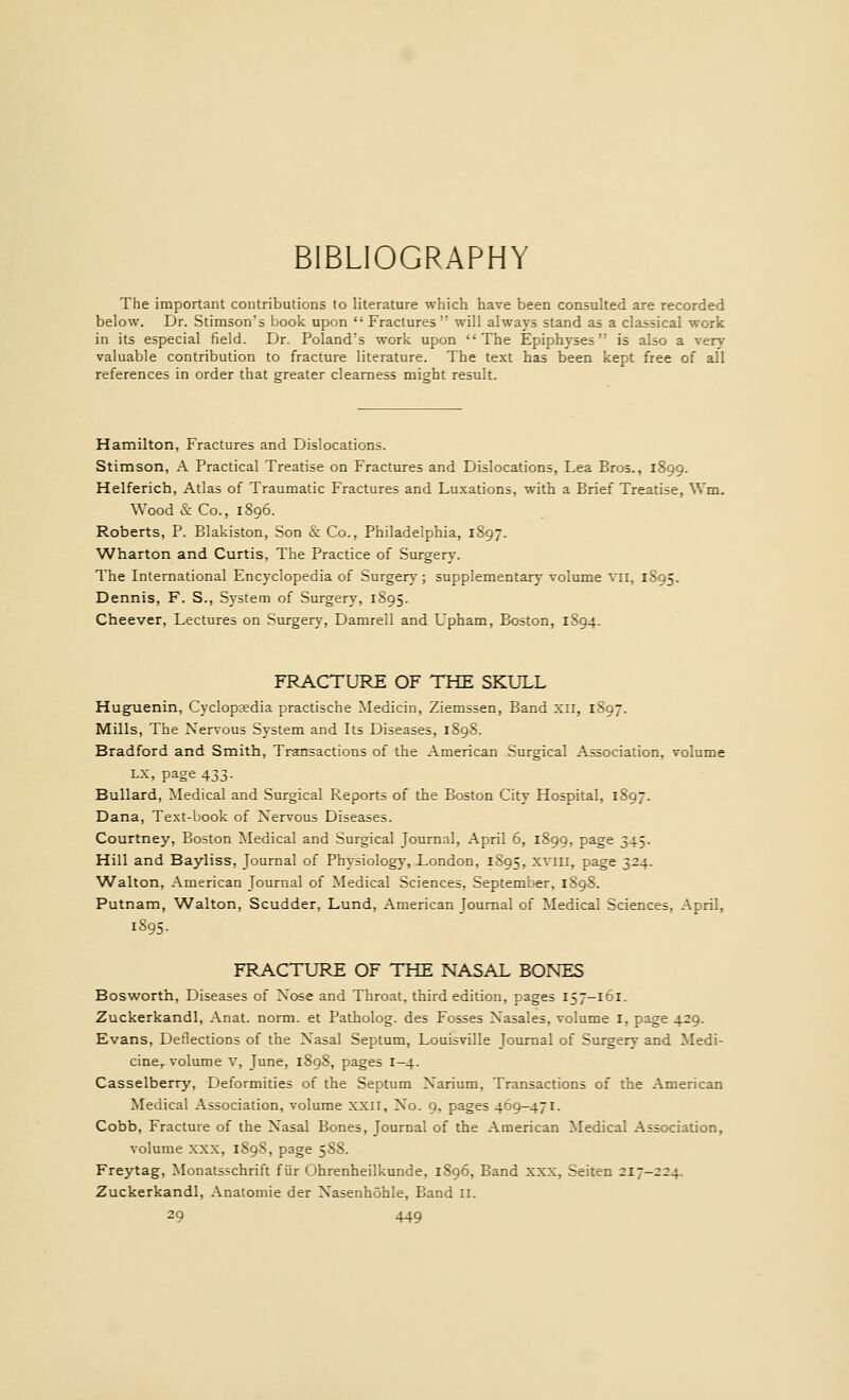 BIBLIOGRAPHY The important contributions to literature which have been consulted are recorded below. Dr. Stimson's book upon  Fractures  will always stand as a classical work in its especial field. Dr. Poland's work upon The Epiphyses is also a very- valuable contribution to fracture literature. The text has been kept free of all references in order that greater clearness might result. Hamilton, Fractures and Dislocations. Stimson, A Practical Treatise on Fractures and Dislocations, Lea Bros., 1899. Helferich, Atlas of Traumatic Fractures and Luxations, with a Brief Treatise, Wm. Wood& Co., 1896. Roberts, P. Blakiston, Son & Co., Philadelphia, 1897. Wharton and Curtis, The Practice of Surgery. The International Encyclopedia of Surgery ; supplementary volume vii, 1895. Dennis, F. S., System of Surgery, 1895. Cheever, Lectures on Surgery, Damrell and Upham, Boston, 1894. FRACTURE OF THE SKULL Huguenin, Cyclopaedia practische Medicin, Ziemssen, Band XII, 1897. Mills, The Nervous System and Its Diseases, 1898. Bradford and Smith, Transactions of the American Surgical Association, volume LX, page 433. Bullard, Medical and Surgical Reports of the Boston City Hospital, 1897. Dana, Text-book of Nervous Diseases. Courtney, Boston Medical and Surgical Journal, April 6, 1899, page 345. Hill and Bayliss, Journal of Physiology, London, 1S95, xviii, page 324. Walton, American Journal of Medical Sciences, September, 1898. Putnam, Walton, Scudder, Lund, American Journal of Medical Sciences, April, 1895. FRACTURE OF THE NASAL BONES Bosworth, Diseases of Nose and Throat, third edition, pages 157-161. Zuckerkandl, Anat. norm, et Patholog. des Fosses Nasales, volume 1, page 429. Evans, Deflections of the Nasal Septum, Louisville Journal of Surgery and Medi- cine,, volume V, June, 189S, pages 1-4. Casselberry, Deformities of the Septum Narium, Transactions of the American Medical Association, volume XXII, No. 9, pages 469-471. Cobb, Fracture of the Nasal Bones, Journal of the American Medical Association, volume xxx, 189S, page 588. Freytag, Monatsschrift fur Ohrenheilkunde, 1896, Band XXX, Seiten 217-224. Zuckerkandl, Anatomie der Nasenhohle, Band II.