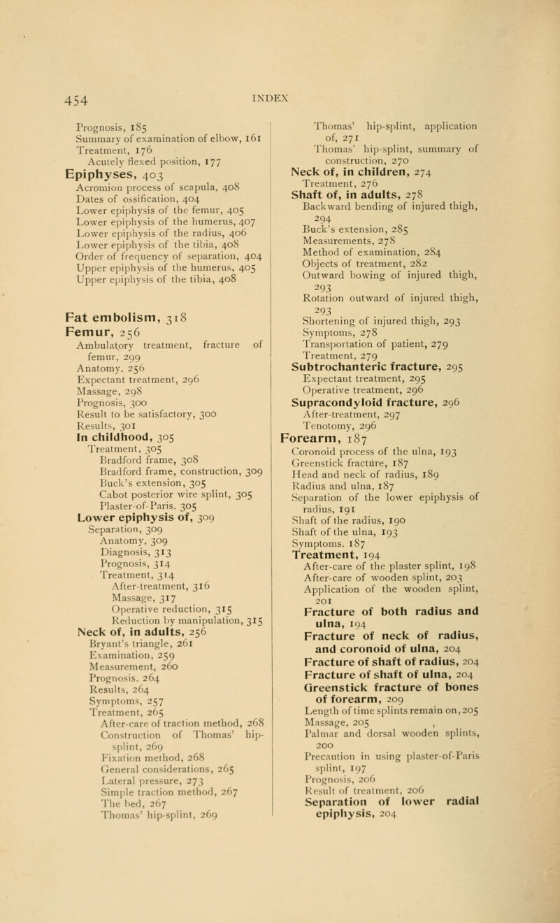 Prognosis, 185 Summary of examination of elbow, 161 Treatment, 176 Acutely flexed position, 177 Epiphyses, 403 Acromion process of scapula, 408 Dates of ossification, 404 Lower epiphysis of the femur, 405 Lower epiphysis of the humerus, 407 Lower epiphysis of the radius, 406 Lower epiphysis of the tibia, 40S Order of frequency of separation, 404 Upper epiphysis of the humerus, 405 Upper epiphysis of the tibia, 408 Fat embolism, 318 Femur, 256 Ambulatory treatment, fracture of femur, 299 Anatomy, 256 Expectant treatment, 296 Massage, 298 Prognosis, 300 Result to be satisfactory, 300 Results, 301 In childhood, 305 Treatment, 305 Bradford frame, 308 Bradford frame, construction, 309 Buck's extension, 305 Cabot posterior wire splint, 305 Plaster-of-Paris. 305 Lower epiphysis of, 309 Separation, 309 Anatomy, 309 Diagnosis, 313 Prognosis, 314 Treatment, 314 After-treatment, 316 Massage, 317 Operative reduction, 315 Reduction by manipulation, 315 Neck of, in adults, 256 Bryant's triangle, 261 Examination, 259 Measurement, 260 Prognosis. 264 Results, 264 Symptoms, 257 Treatment, 265 After-care of traction method, 268 Construction of Thomas' hip- splint, 269 Fixation method, 268 Genera] considerations, 265 I .ateral pressure, 273 Simple tra< lion method, 267 'I he lied, 267 Thomas' hip-splint, 269 Thomas' hip-splint, application of, 271 Thomas' hip-splint, summary of construction, 270 Neck of, in children, 274 Treatment, 276 Shaft of, in adults, 278 Backward bending of injured thigh, 294 Buck's extension, 285 Measurements, 278 Method of examination, 284 Objects of treatment, 282 Outward bowing of injured thigh, 293 Rotation outward of injured thigh, 293 Shortening of injured thigh, 293 Symptoms, 278 Transportation of patient, 279 Treatment, 279 Subtrochanteric fracture, 295 Expectant treatment, 295 Operative treatment, 296 Supracondyloid fracture, 296 After-treatment, 297 Tenotomy, 296 Forearm, 187 Coronoid process of the ulna, 193 Greenstick fracture, 187 Head and neck of radius, 189 Radius and ulna, 187 Separation of the lower epiphysis of radius, 191 Shaft of the radius, 190 Shaft of the ulna, 193 Symptoms. 187 Treatment, 194 After-care of the plaster splint, 198 After-care of wooden splint, 203 Application of the wooden splint, 201 Fracture of both radius and ulna, 194 Fracture of neck of radius, and coronoid of ulna, 204 Fracture of shaft of radius, 204 Fracture of shaft of ulna, 204 Greenstick fracture of bones of forearm, 209 Length of time splints remain on, 205 Massage, 205 Palmar and dorsal wooden splints, 200 Precaution in using plaster-of-Paris splint, 197 Prognosis, 206 Result of treatment, 206 Separation of lower radial epiphysis, 204