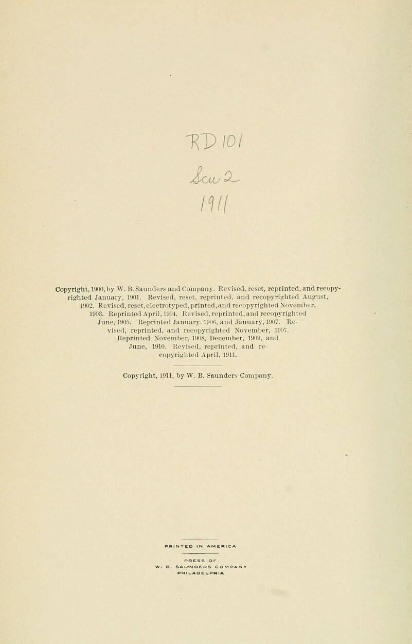 m Copyright, 1900, by W. B. Saunders and Company. Revised, reset, reprinted, andrecopy- righted January, 1901. Revised, reset, reprinted, and recopyrighted August, 1902. Revised, reset, electrotyped, printed, and recopyrighted November, 1903. Reprinted April, 1904. Revised, reprinted, and recopyrighted June, 1905. Reprinted January. 1906, and January, 1907. Re- vised, reprinted, and recopyrighted November, 1907. Reprinted November, 1908, December, 1909, and June, 1910. Revised, reprinted, and re- copyrighted April, 1911. Copyright, 1911, by W. B. Saunders Company. PRINTED IN AMERICA PRESS OF B. SAU'NDERS C O M PA PHIUADEI-PHIA