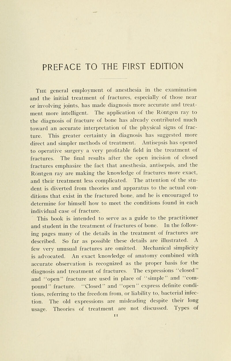 The general employment of anesthesia in the examination and the initial treatment of fractures, especially of those near or involving joints, has made diagnosis more accurate and treat- ment more intelligent. The application of the Rontgen ray to the diagnosis of fracture of bone has already contributed much toward an accurate interpretation of the physical signs of frac- ture. This greater certainty in diagnosis has suggested more direct and simpler methods of treatment. Antisepsis has opened to operative surgery a very profitable field in the treatment of fractures. The final results after the open incision of closed fractures emphasize the fact that anesthesia, antisepsis, and the Rontgen ray are making the knowledge of fractures more exact, and their treatment less complicated. The attention of the stu- dent is diverted from theories and apparatus to the actual con- ditions that exist in the fractured bone, and he is encouraged to determine for himself how to meet the conditions found in each individual case of fracture. This book is intended to serve as a guide to the practitioner and student in the treatment of fractures of bone. In the follow- ing pages many of the details in the treatment of fractures are described. So far as possible these details are illustrated. A few very unusual fractures are omitted. Mechanical simplicity is advocated. An exact knowledge of anatomy combined with accurate observation is recognized as the proper basis for the diagnosis and treatment of fractures. The expressions closed and open fracture are used in place of simple and com- pound fracture. Closed and open express definite condi- tions, referring to the freedom from, or liability to, bacterial infec- tion. The old expressions are misleading despite their long usage. Theories of treatment are not discussed. Types of