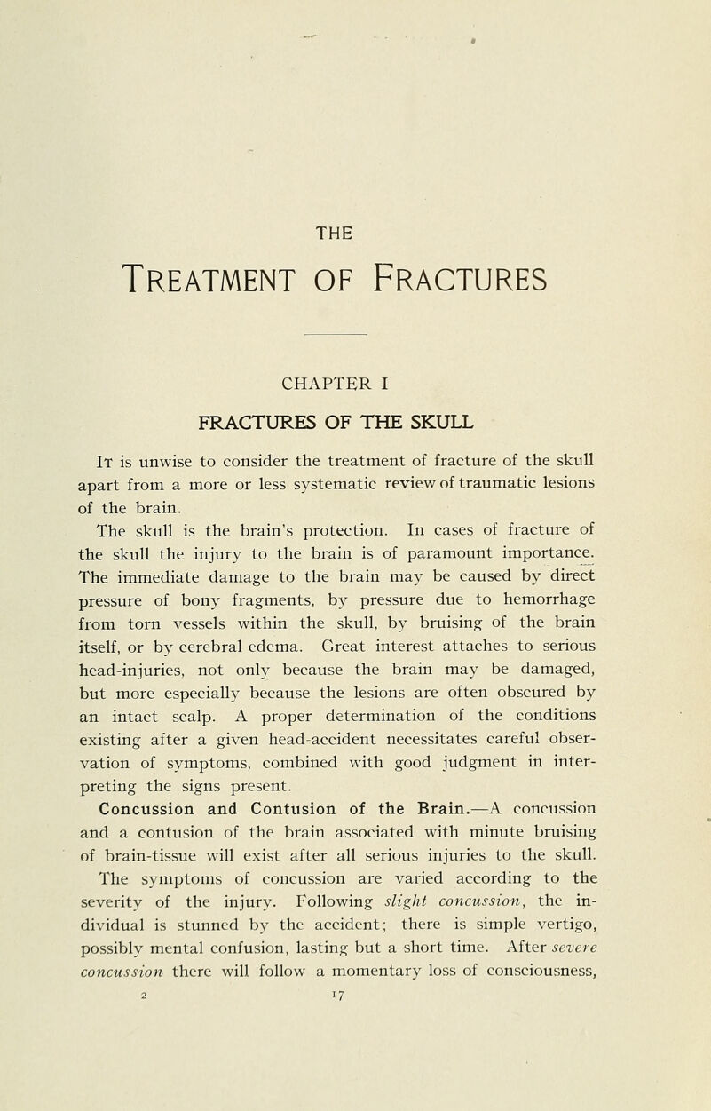 THE Treatment of Fractures CHAPTER I FRACTURES OF THE SKULL It is unwise to consider the treatment of fracture of the skull apart from a more or less systematic review of traumatic lesions of the brain. The skull is the brain's protection. In cases of fracture of the skull the injury to the brain is of paramount importance. The immediate damage to the brain may be caused by direct pressure of bony fragments, by pressure due to hemorrhage from torn vessels within the skull, by bruising of the brain itself, or by cerebral edema. Great interest attaches to serious head-injuries, not only because the brain may be damaged, but more especially because the lesions are often obscured by an intact scalp. A proper determination of the conditions existing after a given head-accident necessitates careful obser- vation of symptoms, combined with good judgment in inter- preting the signs present. Concussion and Contusion of the Brain.—A concussion and a contusion of the brain associated with minute bruising of brain-tissue will exist after all serious injuries to the skull. The symptoms of concussion are varied according to the severity of the injury. Following slight concussion, the in- dividual is stunned by the accident; there is simple vertigo, possibly mental confusion, lasting but a short time. After severe concussion there will follow a momentary loss of consciousness,