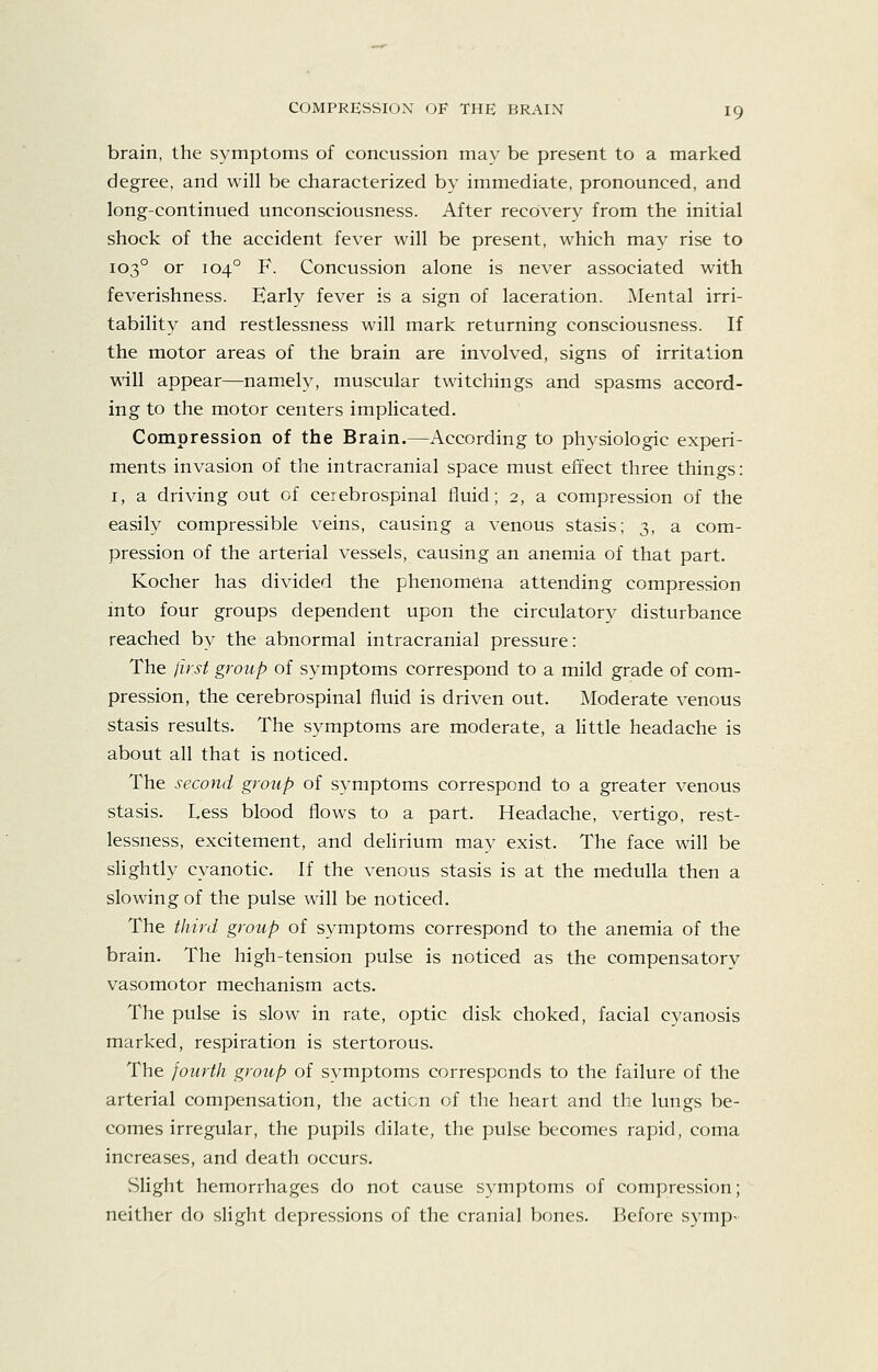 brain, the symptoms of concussion may be present to a marked degree, and will be characterized by immediate, pronounced, and long-continued unconsciousness. After recovery from the initial shock of the accident fever will be present, which may rise to 103° or 104° F. Concussion alone is never associated with feverishness. Early fever is a sign of laceration. Mental irri- tability and restlessness will mark returning consciousness. If the motor areas of the brain are involved, signs of irritation vsall appear—namely, muscular twitchings and spasms accord- ing to the motor centers implicated. Compression of the Brain.—According to physiologic experi- ments invasion of the intracranial space must effect three things: I, a driving out of cerebrospinal fluid; 2, a compression of the easily compressible veins, causing a venous stasis; 3, a com- pression of the arterial vessels, causing an anemia of that part. Kocher has divided the phenomena attending compression into four groups dependent upon the circulatory disturbance reached by the abnormal intracranial pressure: The first group of symptoms correspond to a mild grade of com- pression, the cerebrospinal fluid is driven out. Moderate venous stasis results. The symptoms are moderate, a Httle headache is about all that is noticed. The second group of symptoms correspond to a greater venous stasis. Less blood flows to a part. Headache, vertigo, rest- lessness, excitement, and deHrium may exist. The face will be slightly cyanotic. If the venous stasis is at the medulla then a slowing of the pulse will be noticed. The third group of symptoms correspond to the anemia of the brain. The high-tension pulse is noticed as the compensatorv vasomotor mechanism acts. The pulse is slow in rate, optic disk choked, facial cyanosis marked, respiration is stertorous. The fourth group) of symptoms corresponds to the failure of the arterial compensation, the action of the heart and the lungs be- comes irregular, the pupils dilate, the pulse becomes rapid, coma increases, and death occurs. vSlight hemorrhages do not cause symptoms of compression; neither clcj slight depressions of the cranial bones. Before symp-