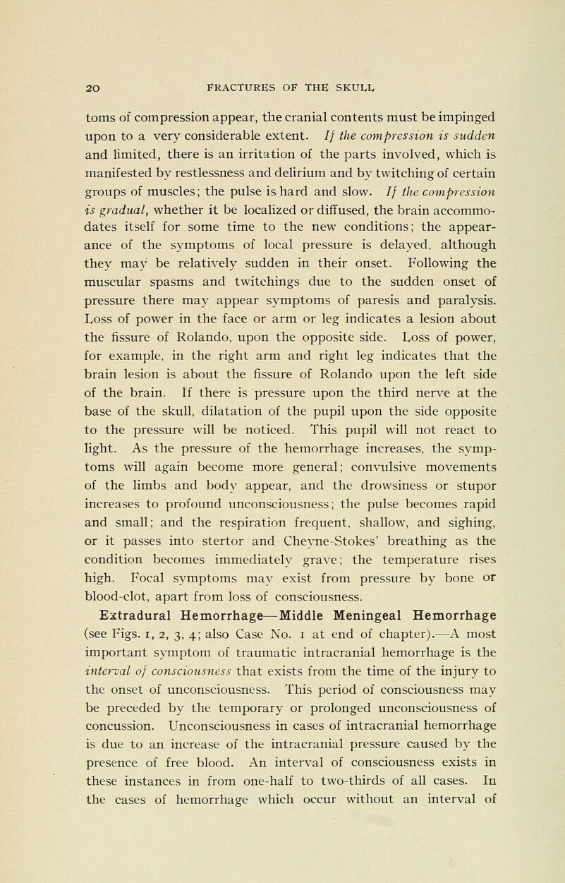 toms of compression appear, the cranial contents must be impinged upon to a very considerable extent. // the compression is sudden and limited, there is an irritation of the parts involved, which is manifested by restlessness and delirium and by twitching of certain groups of muscles; the pulse is hard and slow. // the compression is gradual, whether it be localized or diffused, the brain accommo- dates itself for some time to the new conditions; the appear- ance of the symptoms of local pressure is delayed, although they may be relatively sudden in their onset. Following the muscular spasms and twitchings due to the sudden onset of pressure there may appear symptoms of paresis and paralysis. Loss of power in the face or arm or leg indicates a lesion about the fissure of Rolando, upon the opposite side. Loss of power, for example, in the right arm and right leg indicates that the brain lesion is about the fissure of Rolando upon the left side of the brain. If there is pressure upon the third nerve at the base of the skull, dilatation of the pupil upon the side opposite to the pressure will be noticed. This pupil will not react to light. As the pressure of the hemorrhage increases, the symp- toms will again become more general; convulsive movements of the limbs and body appear, and the drowsiness or stupor increases to profound unconsciousness; the pulse becomes rapid and small; and the respiration frequent, shallow, and sighing, or it passes into stertor and Cheyne-Stokes' breathing as the condition becomes immediately grave; the temperature rises high. Focal symptoms may exist from pressure by bone or blood-clot, apart from loss of consciousness. Extradural Hemorrhage—Middle Meningeal Hemorrhage (see Figs, i, 2, 3, 4; also Case No. i at end of chapter).—A most important symptom of traumatic intracranial hemorrhage is the interval of consciousness that exists from the time of the injury to the onset of unconsciousness. This period of consciousness may be preceded by the temporary or prolonged unconsciousness of concussion. Unconsciousness in cases of intracranial hemorrhage is due to an increase of the intracranial pressure caused by the presence of free blood. An interval of consciousness exists in these instances in from one-half to two-thirds of all cases. In the cases of hemorrhage which occur without an interval of