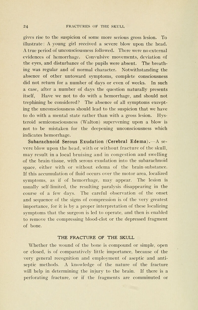 gives rise to the suspicion of some more serious gross lesion. To illustrate: A young girl received a severe blow upon the head. A true period of unconsciousness followed. There were no external evidences of hemorrhage. Convulsive movements, deviation of the eyes, and disturbance of the pupils were absent. The breath- ing was regular and of normal character. Notwithstanding the absence of other untoward symptoms, complete consciousness did not return for a number of days or even of weeks. In such a case, after a number of days the question naturally presents itself. Have we not to do with a hemorrhage, and should not trephining be considered? The absence of all symptoms except- ing the unconsciousness should lead to the suspicion that we have to do with a mental state rather than with a gross lesion. Hys- teroid semiconsciousness (Walton) supervening upon a blow is not to be mistaken for the deepening unconsciousness which indicates hemorrhage. Subarachnoid Serous Exudation (Cerebral Edema).—A se- vere blow upon the head, with or without fracture of the skull, may result in a local bruising and in congestion and swelling of the brain-tissue, with serous exudation into the subarachnoid space, either with or without edema of the brain-substance. If this accumulation of fluid occurs over the motor area, localized symptoms, as if of hemorrhage, may appear. The lesion is usually self-limited, the resulting paralysis disappearing in the course of a few days. The careful observation of the onset and sequence of the signs of compression is of the very greatest importance, for it is by a proper interpretation of these localizing symptoms that the surgeon is led to operate, and then is enabled to remove the compressing blood-clot or the depressed fragment of bone. THE FRACTURE OF THE SKULL Whether the wound of the bone is compound or simple, open or closed, is of comparatively little importance, because of the very general recognition and employment of aseptic and anti- septic methods. A knowledge of the nature of the fracture will help in determining the injury to the brain. If there is a perforating fracture, or if the fragments are comminuted or
