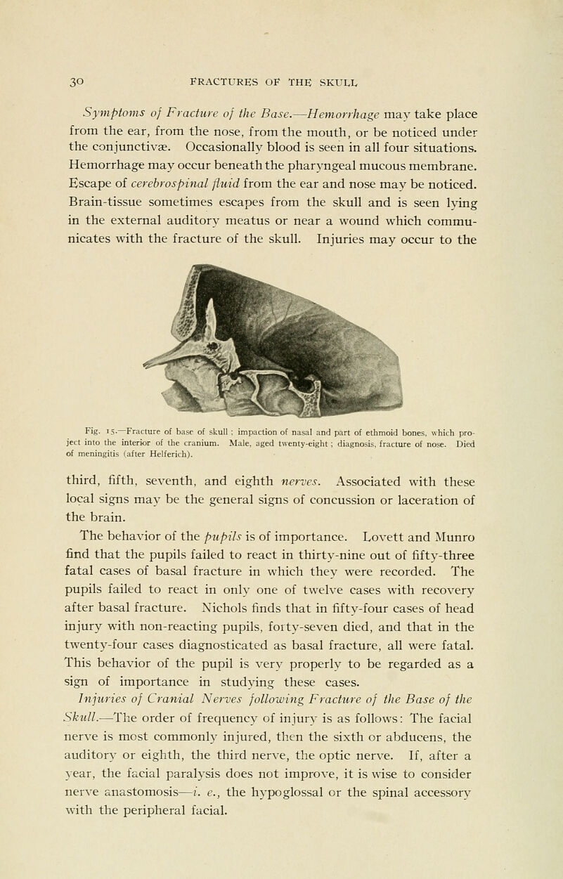 Symptoms of Fracture of the Base.—Hemorrhage may take place from the ear, from the nose, from the mouth, or be noticed under the conjunctivae. Occasionally blood is seen in all four situations. Hemorrhage may occur beneath the pharyngeal mucous membrane. Escape of cerebrospinal fluid from the ear and nose may be noticed. Brain-tissue sometimes escapes from the skull and is seen lying in the external auditory meatus or near a wound which commu- nicates with the fracture of the skull. Injuries may occur to the Fig. IS- Fracture of base of skull ; impaclion of nasal and part of ethmoid bones, which pro- ject into the interior of the cranium. Male, aged twenty-eight ; diagnosis, fracture of nose. Died of meningitis (after Helferich). third, fifth, seventh, and eighth nerves. Associated with these local signs may be the general signs of concussion or laceration of the brain. The behavior of the pupils is of importance. Lovett and Munro find that the pupils failed to react in thirty-nine out of fifty-three fatal cases of basal fracture in which they were recorded. The pupils failed to react in only one of twelve cases with recovery after basal fracture. Nichols finds that in fifty-four cases of head injury with non-reacting pupils, forty-seven died, and that in the twenty-four cases diagnosticated as basal fracture, all were fatal. This behavior of the pupil is very properly to be regarded as a sign of importance in studying these cases. Injuries of Cranial Nerves following Fracture of the Base of the Skull.—The order of frequency of injury is as follows: The facial nerve is most commonly injured, then the sixth or abducens, the auditory or eighth, the third nerve, the optic nerve. If, after a year, the facial paralysis does not improve, it is wise to consider nerve anastomosis—i. e., the hypoglossal or the spinal accessory with the peripheral facial.