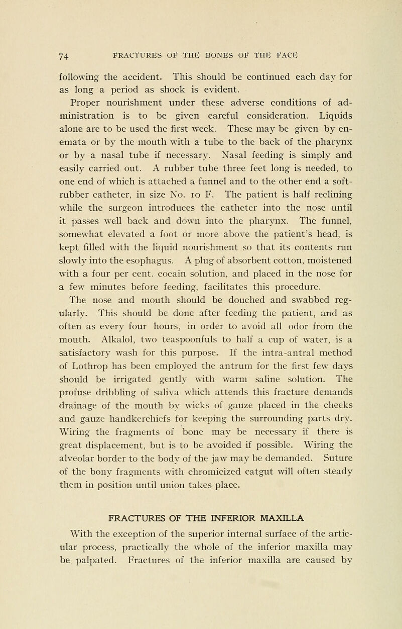 following the accident. This should be continued each day for as long a period as shock is evident. Proper nourishment under these adverse conditions of ad- ministration is to be given careful consideration. lyiquids alone are to be used the first week. These may be given by en- emata or by the mouth with a tube to the back of the pharynx or by a nasal tube if necessary. Nasal feeding is simply and easily carried out. A rubber tube three feet long is needed, to one end of which is attached a funnel and to the other end a soft- rubber catheter, in size No. lo F. The patient is half reclining while the surgeon introduces the catheter into the nose until it passes well back and down into the pharynx. The funnel, somewhat elevated a foot or more above the patient's head, is kept filled with the liquid nourishment so that its contents run slowly into the esophagus. A plug of absorbent cotton, moistened with a four per cent, cocain solution, and placed in the nose for a few minutes before feeding, facilitates this procedure. The nose and mouth should be douched and swabbed reg- ularly. This should be done after feeding the patient, and as often as every four hours, in order to avoid all odor from the mouth. Alkalol, two teaspoonfuls to half a cup of water, is a satisfactory wash for this purpose. If the intra-antral method of Lothrop has been employed the antrum for the first few days should be irrigated gently with warm saline solution. The profuse dribbling of saliva which attends this fracture demands drainage of the mouth by wicks of gauze placed in the cheeks and gauze handkerchiefs for keeping the surrounding parts dry. Wiring the fragments of bone may be necessary if there is great displacement, but is to be avoided if possible. Wiring the alveolar border to the body of the jaw may be demanded. Suture of the bony fragments with chromicized catgut will often steady them in position until union takes place. FRACTURES OF THE INFERIOR MAXILLA With the exception of the superior internal surface of the artic- ular process, practically the whole of the inferior maxilla may be palpated. Fractures of the inferior maxilla are caused by