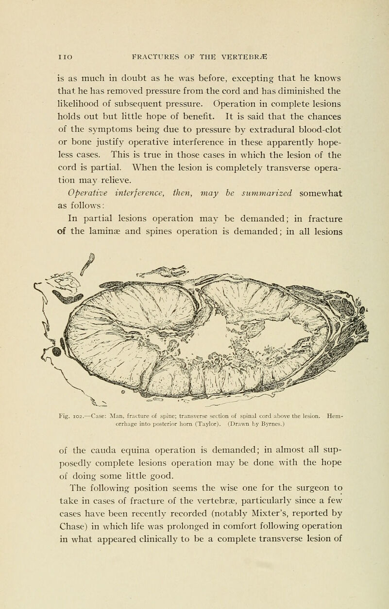 is as much in doubt as he was before, excepting that he knows that he has removed pressure from the cord and has diminished the hkehhood of subsequent pressure. Operation in complete lesions holds out but little hope of benefit. It is said that the chances of the symptoms being due to pressure by extradural blood-clot or bone justify operative interference in these apparently hope- less cases. This is true in those cases in which the lesion of the cord is partial. When the lesion is completely transverse opera- tion may relieve. Operative interference, then, may he summarized somewhat as follows: In partial lesions operation may be demanded; in fracture of the laminae and spines operation is demanded; in all lesions Fig. 102 -Case: Man, fracture of spine; transverse section of spinal cord above the lesion. Hem- orrhage into posterior horn (Taylor). (Drawn by BjTnes.) of the Cauda equina operation is demanded; in almost all sup- posedly complete lesions operation may be done with the hope of doing some little good. The following position seems the wise one for the surgeon to take in cases of fracture of the vertebrae, particularly since a few cases have been recently recorded (notably Mixter's, reported by Chase) in which life was prolonged in comfort following operation in what appeared clinically to be a complete transverse lesion of