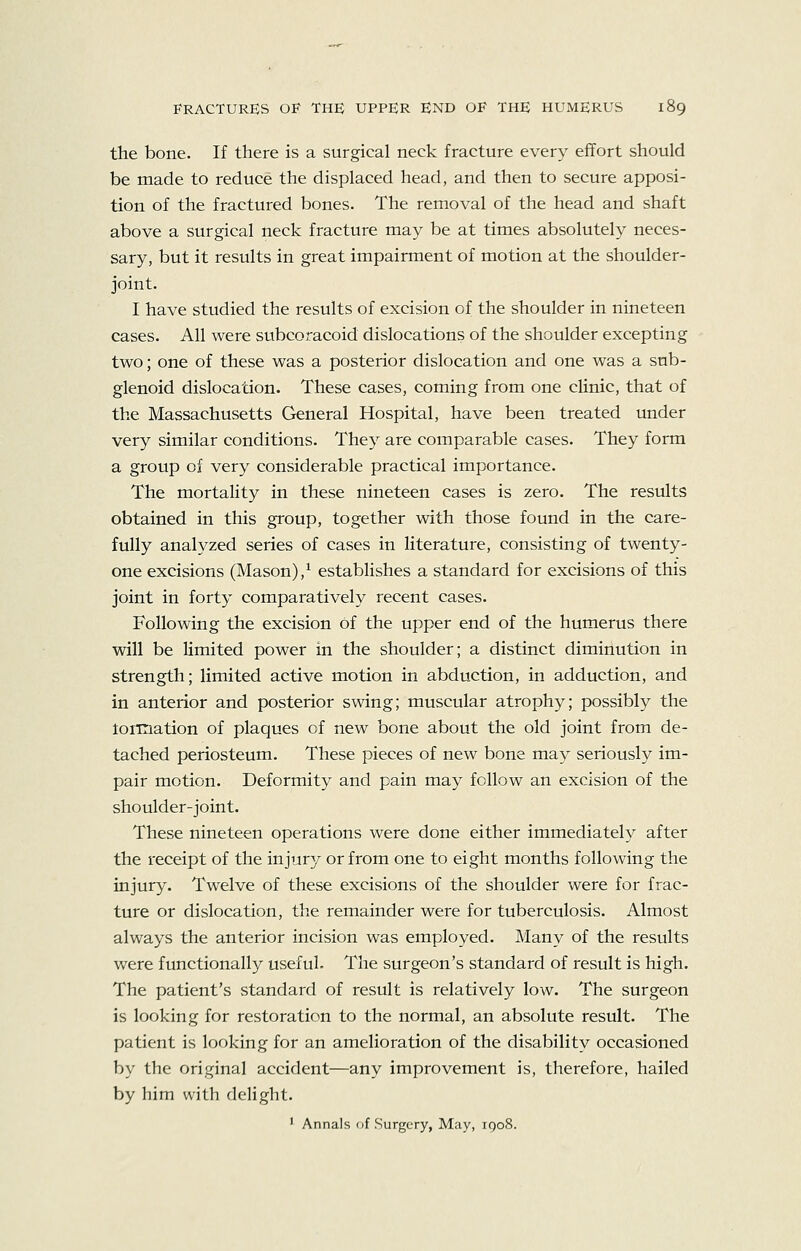 the bone. If there is a surgical neck fracture every effort should be made to reduce the displaced head, and then to secure apposi- tion of the fractured bones. The removal of the head and shaft above a surgical neck fracture may be at times absolutely neces- sary, but it results in great impairment of motion at the shoulder- joint. I have studied the results of excision of the shoulder in nineteen cases. All were subcoracoid dislocations of the shoulder excepting two; one of these was a posterior dislocation and one was a sub- glenoid dislocation. These cases, coming from one cUnic, that of the Massachusetts General Hospital, have been treated under very similar conditions. They are comparable cases. They form a group of very considerable practical importance. The mortality in these nineteen cases is zero. The results obtained in this group, together with those found in the care- fully analyzed series of cases in literature, consisting of twenty- one excisions (Mason),^ establishes a standard for excisions of this joint in forty comparatively recent cases. Following the excision of the upper end of the humerus there will be limited power in the shoulder; a distinct diminution in strength; limited active motion in abduction, in adduction, and in anterior and posterior swing; muscular atrophy; possibly the loiiriation of plaques of new bone about the old joint from de- tached periosteum. These pieces of new bone may seriously im- pair motion. Deformity and pain may follow an excision of the shoulder-joint. These nineteen operations were done either immediately after the receipt of the injury or from one to eight months following the injury. Twelve of these excisions of the shoulder were for frac- ture or dislocation, the remainder were for tuberculosis. Almost always the anterior incision was employed. Many of the results were functionally useful. The surgeon's standard of result is high. The patient's standard of result is relatively low. The surgeon is looking for restoration to the normal, an absolute result. The patient is looking for an amelioration of the disability occasioned by the original accident—any improvement is, therefore, hailed by him with delight. ' Annals of Surgery, May, 1908.