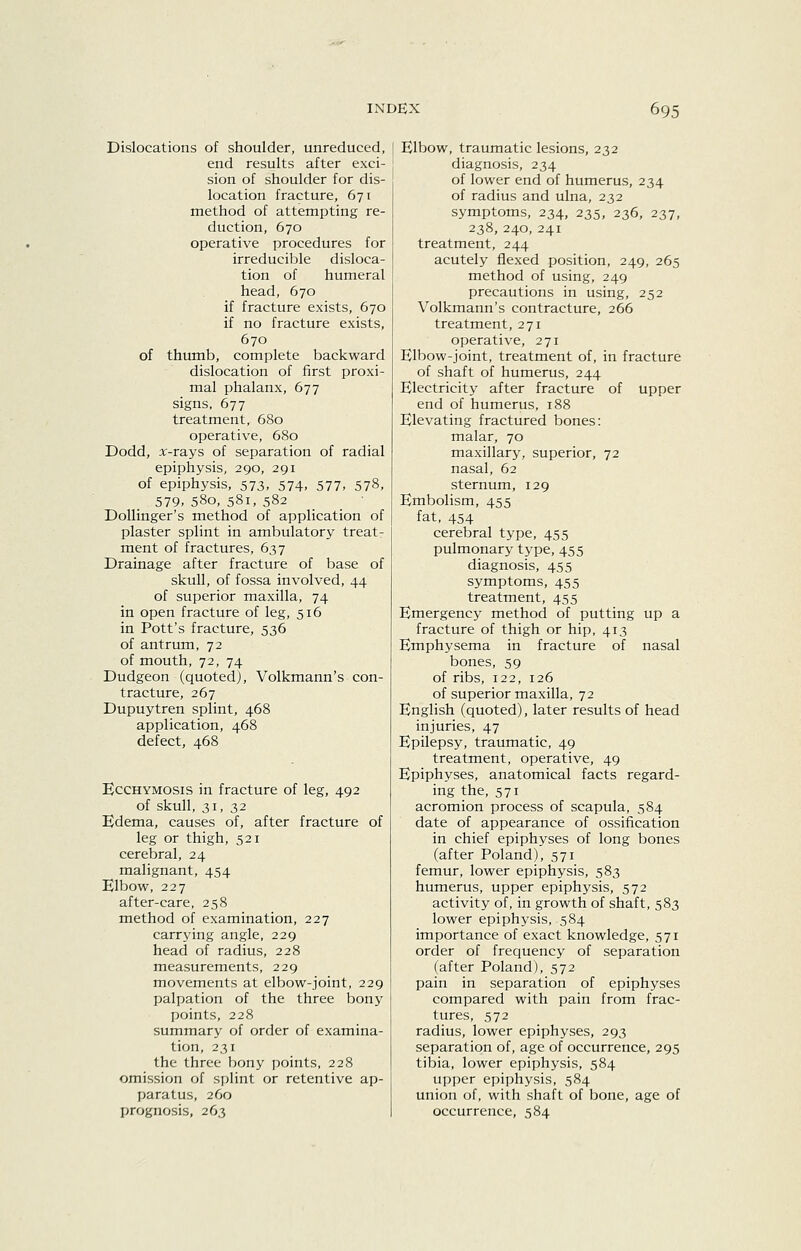 Dislocations of shoulder, unreduced, end results after exci- sion of shoulder for dis- location fracture, 671 method of attempting re- duction, 670 operative procedures for irreducible disloca- tion of humeral head, 670 if fracture exists, 670 if no fracture exists, 670 of thumb, complete backward dislocation of first proxi- mal phalanx, 677 signs, 677 treatment, 680 operative, 680 Dodd, x-rays of separation of radial epiphysis, 290, 291 of epiphysis, 573, 574, 577, 578, 579> 580, 581, 582 Dollinger's method of application of plaster splint in ambulatory treat- ment of fractures, 637 Drainage after fracture of base of skull, of fossa involved, 44 of superior maxilla, 74 in open fracture of leg, 516 in Pott's fracture, 536 of antrum, 72 of mouth, 72, 74 Dudgeon (quoted), Volkmann's con- tracture, 267 Dupuytren splint, 468 application, 468 defect, 468 EcCHYMOSis in fracture of leg, 492 of skull, 31, 32 Edema, causes of, after fracture of leg or thigh, 521 cerebral, 24 malignant, 454 Elbow, 227 after-care, 258 method of examination, 227 carrying angle, 229 head of radius, 228 measurements, 229 movements at elbow-joint, 229 palpation of the three bony points, 228 summary of order of examina- tion, 231 the three bony points, 228 omission of splint or retentive ap- paratus, 260 prognosis, 263 Elbow, traumatic lesions, 232 diagnosis, 234 of lower end of humerus, 234 of radius and ulna, 232 symptoms, 234, 235, 236, 237, 238, 240, 241 treatment, 244 acutely flexed position, 249, 265 method of using, 249 precautions in using, 252 Volkmann's contracture, 266 treatment, 271 operative, 271 Elbow-joint, treatment of, in fracture of shaft of humerus, 244 Electricity after fracture of upper end of humerus, 188 Elevating fractured bones: malar, 70 maxillary, superior, 72 nasal, 62 sternum, 129 Embolism, 455 fat, 454 cerebral type, 455 pulmonary type, 455 diagnosis, 455 symptoms, 455 treatment, 455 Emergency method of putting up a fracture of thigh or hip, 413 Emphysema in fracture of nasal bones, 59 of ribs, 122, 126 of superior maxilla, 72 English (quoted), later results of head injuries, 47 Epilepsy, traumatic, 49 treatment, operative, 49 Epiphyses, anatomical facts regard- ing the, 571 acromion process of scapula, 584 date of appearance of ossification in chief epiphyses of long bones (after Poland), 571 femur, lower epiphysis, 583 humerus, upper epiphysis, 572 activity of, in growth of shaft, 583 lower epiphysis, 584 importance of exact knowledge, 571 order of frequency of separation (after Poland), 572 pain in separation of epiphyses compared with pain from frac- tures, 572 radius, lower epiphyses, 293 separation of, age of occurrence, 295 tibia, lower epiphysis, 584 upper epiphysis, 584 union of, with shaft of bone, age of occurrence, 584