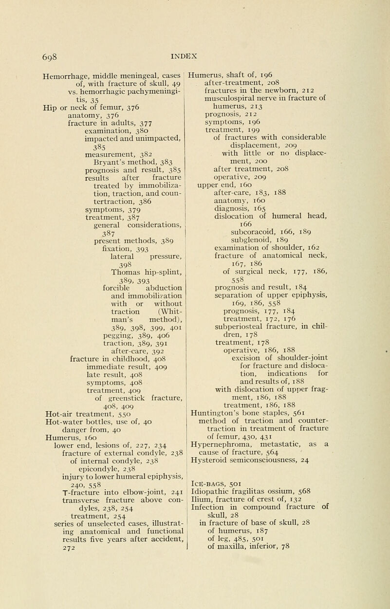 Hemorrhage, middle meningeal, cases ' of, with fracture of skull, 49 vs. hemorrhagic pachymeningi- tis, 35 Hip or neck of femur, 376 anatomy, 376 fracture in adults, 377 examination, 380 impacted and unimpacted, 385 measurement, 382 Bryant's method, 383 prognosis and result, 385 results after fracture treated by immobiliza- tion, traction, and coun- tertraction, 386 symptoms, 379 treatment, 387 general considerations, 387 present methods, 389 fixation, 393 lateral pressure, 398 Thomas hip-splint, 389. 393 forcible abduction and immobilization with or without traction (Whit- man's method), 389, 398, 399. 401 pegging, 389, 406 traction, 389, 391 after-care, 392 fracture in childhood, 408 immediate result, 409 late result, 408 symptoms, 408 treatment, 409 of greenstick fracture, 408, 409 Hot-air treatment, 550 Hot-water bottles, use of, 40 danger from, 40 Humerus, 160 lower end, lesions of, 227, 234 fracture of external condyle, 238 of internal condyle, 238 epicondyle, 238 injury to lower humeral epiphysis, 240, 558 T-fracture into elbow-joint, 241 transverse fracture above con- dyles, 238, 254 treatment, 254 series of unselected cases, illustrat- ing anatomical and functional results five years after accident, 272 Humerus, shaft of, 196 after-treatment, 208 fractures in the newborn, 212 musculospiral nerve in fracture of humerus, 213 prognosis, 212 symptoms, 196 treatment, 199 of fractures with considerable displacement, 209 with little or no displace- ment, 200 after treatment, 208 operative, 209 upper end, 160 after-care, 183, 188 anatomy, 160 diagnosis, 165 dislocation of humeral head, 166 subcoracoid, 166, 189 subglenoid, 189 examination of shoulder, 162 fracture of anatomical neck, 167, 186 of surgical neck, 177, 186, 558 prognosis and result, 184 separation of upper epiphysis, 169, 186, 558 prognosis, 177, 184 treatment, 172, 176 subperiosteal fracture, in chil- dren, 178 treatment, 178 operative, 186, 188 excision of shoulder-joint for fracture and disloca- tion, indications for and results of, 188 with dislocation of upper frag- ment, 186, 188 treatment, 186, 188 Huntington's bone staples, 561 method of traction and counter- traction in treatment of fracture of femur, 430, 431 Hypernephroma, metastatic, as a cause of fracture, 564 Hysteroid semiconsciousness, 24 Ice-bags, 501 Idiopathic fragilitas ossium, 568 Ilium, fracture of crest of, 132 Infection in compound fracture skull, 28 in fracture of base of skull, 28 of humerus, 187 of leg, 485, 501 of maxilla, inferior, 78 of