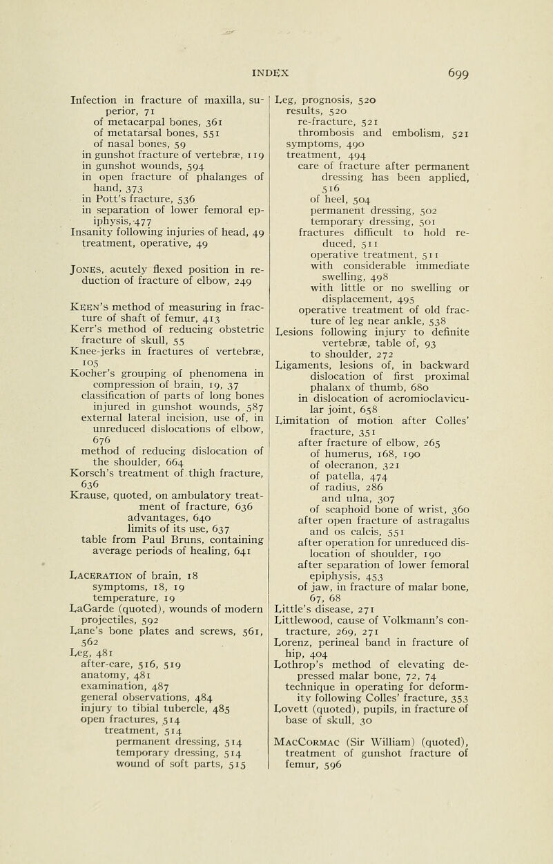 Infection in fracture of maxilla, su- perior, 71 of metacarpal bones, 361 of metatarsal bones, 551 of nasal bones, 59 in gunshot fracture of vertebrae, 119 in gunshot wounds, 594 in open fracture of phalanges of hand, 373 in Pott's fracture, 536 in separation of lower femoral ep- iphysis, -477 Insanity following injuries of head, 49 treatment, operative, 49 Jones, acutely flexed position in re- duction of fracture of elbow, 249 Keen's method of measuring in frac- ture of shaft of femur, 413 Kerr's method of reducing obstetric fracture of skull, 55 Knee-jerks in fractures of vertebrae, 105 Kocher's grouping of phenomena in compression of brain, 19, 37 classification of parts of long bones injured in gunshot wounds, 587 external lateral incision, use of, in unreduced dislocations of elbow, 676 method of reducing dislocation of the shoulder, 664 Korsch's treatment of thigh fracture, 636 Krause, quoted, on ambulatory treat- ment of fracture, 636 advantages, 640 limits of its use, 637 table from Paul Bruns, containing average periods of healing, 641 Laceration of brain, 18 symptoms, 18, 19 temperature, 19 LaGarde (quoted), wounds of modern projectiles, 592 Lane's bone plates and screws, 561, .562 Leg, 481 after-care, 516, 519 anatomy, 481 examination, 487 general observations, 484 injury to tibial tubercle, 485 open fractures, 514 treatment, 514 permanent dressing, 514 temporary dressing, 514 wound of soft parts, 515 Leg, prognosis, 520 results, 520 re-fracture, 521 thrombosis and embolism, 521 symptoms, 490 treatment, 494 care of fracture after permanent dressing has been applied, 516 of heel, 504 permanent dressing, 502 temporary dressing, 501 fractures difficult to hold re- duced, 511 operative treatment, 511 with considerable immediate swelling, 498 with little or no swelling or displacement, 495 operative treatment of old frac- ture of leg near ankle, 538 Lesions following injury to definite vertebrae, table of, 93 to shoulder, 272 Ligaments, lesions of, in backward dislocation of first proximal phalanx of thumb, 680 in dislocation of acromioclavicu- lar joint, 658 Limitation of motion after CoUes' fracture, 351 after fracture of elbow, 265 of hmnerus, 168, 190 of olecranon, 321 of patella, 474 of radius, 286 and ulna, 307 of scaphoid bone of wrist, 360 after open fracture of astragalus and OS calcis, 551 after operation for unreduced dis- location of shoulder, 190 after separation of lower femoral epiphysis, 453 of jaw, in fracture of malar bone, 67, 68 Little's disease, 271 Littlewood, cause of Volkmann's con- tracture, 269, 271 Lorenz, perineal band in fracture of hip, 404 Lothrop's method of elevating de- pressed malar bone, 72, 74 technique in operating for deform- ity following Colles' fracture, 353 Lovett (quoted), pupils, in fracture of base of skull, 30 MacCormac (vSir William) (quoted), treatment of gunshot fracture of femur, 596