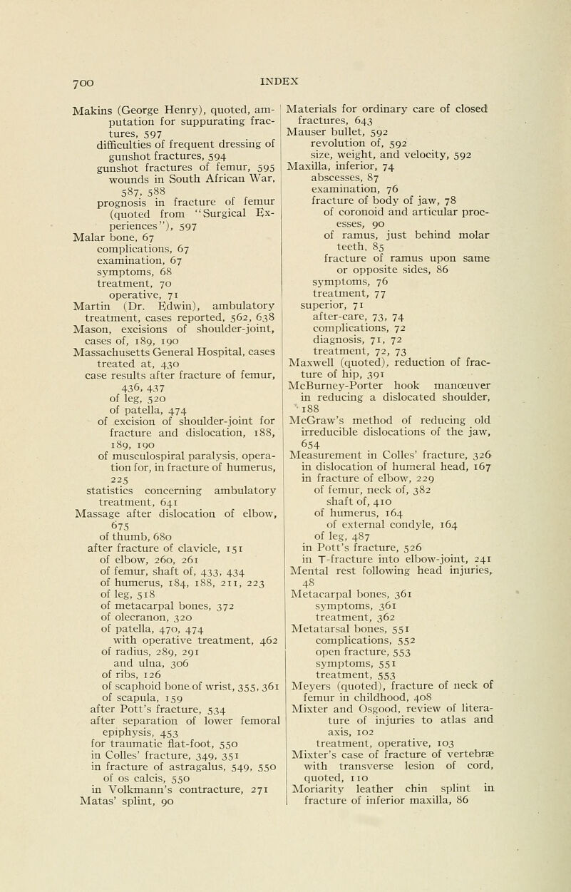 Makins (George Henry), quoted, am- putation for suppurating frac- tures, 597 difficulties of frequent dressing of gunshot fractures, 594 gunshot fractures of femur, 595 wounds in South African War, 587. 588 prognosis in fracture of femur (quoted from Surgical Ex- periences), 597 Malar bone, 67 complications, 67 examination, 67 symptoms, 68 treatment, 70 operative, 71 Martin (Dr. Edwin), ambulatory treatment, cases reported, 562, 638 Mason, excisions of shoulder-joint, cases of, 189, 190 Massachusetts General Hospital, cases treated at, 430 case results after fracture of femur, 436, 437 of leg, 520 of patella, 474 of excision of shoulder-joint for fracture and dislocation, 188, 189, 190 of musculospiral paralysis, opera- tion for, in fracture of humerus, 225 statistics concerning ambulatory treatment, 641 Massage after dislocation of elbow, 675 of thumb, 680 after fracture of clavicle, 151 of elbow, 260, 261 of femur, shaft of, 433, 434 of humerus, 184, 188, 211, 223 of leg, 518 of metacarpal bones, 372 of olecranon, 320 of patella, 470, 474 with operative treatment, 462 of radius, 289, 291 and ulna, 306 of ribs, 126 of scaphoid bone of wrist, 355, 361 of scapula, 159 after Pott's fracture, 534 after separation of lower femoral epiphysis, 453 for traumatic flat-foot, 550 in CoUes' fracture, 349, 351 in fracture of astragalus, 549, 550 of OS calcis, 550 in Volkmann's contracture, 271 Matas' splint, 90 Materials for ordinary care of closed fractures, 643 Mauser bullet, 592 revolution of, 592 size, weight, and velocity, 592 Maxilla, inferior, 74 abscesses, 87 examination, 76 fracture of body of jaw, 78 of coronoid and articular proc- esses, 90 of ramus, just behind molar teeth, 85 fracture of ramus upon same or opposite sides, 86 symptoms, 76 treatment, 77 superior, 71 after-care, 73, 74 complications, 72 diagnosis, 71, 72 treatment, 72, 73 Maxwell (quoted), reduction of frac- ture of hip, 391 McBurney-Porter hook manoeuver in reducing a dislocated shoulder, '■ 188 McGraw's method of reducing old irreducible dislocations of the jaw, 654 Measurement in Colles' fracture, 326 in dislocation of humeral head, 167 in fracture of elbow, 229 of femur, neck of, 382 shaft of, 410 of humerus, 164 of external condyle, 164 of leg, 487 in Pott's fracture, 526 in T-fracture into elbow-joint, 241 Mental rest following head injuries, 48 Metacarpal bones, 361 symptoms, 361 treatment, 362 Metatarsal bones, 551 complications, 552 open fracture, 553 symptoms, 551 treatment, 553 Meyers (quoted), fracture of neck of femur in childhood, 408 Mixter and Osgood, review of litera- ture of injuries to atlas and axis, 102 treatment, operative, 103 Mixter's case of fracture of vertebrae with transverse lesion of cord, quoted, no Moriarity leather chin splint in fracture of inferior maxilla, 86