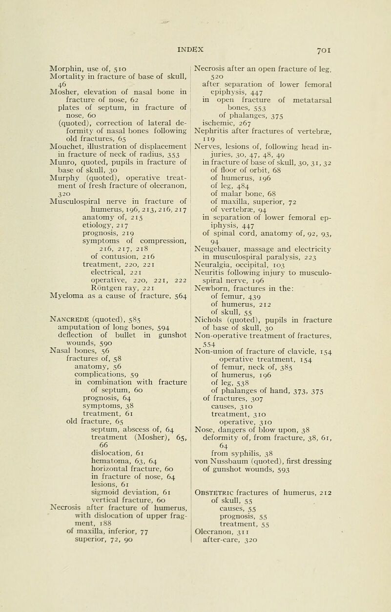 Morphin, use of, 510 Mortality in fracture of base of skull, 46 Mosher, elevation of nasal bone in fracture of nose, 62 plates of septum, in fracture of nose, 60 (quoted), correction of lateral de- formity of nasal bones following old fractures, 65 Mouchet, illustration of displacement in fracture of neck of radius, 353 Munro, quoted, pupils in fracture of base of skull, 30 Murphy (quoted), operative treat- ment of fresh fracture; of olecranon, 320 Musculospiral nerve in fracture of humerus, 196, 213, 216, 217 anatomy of, 215 etiology, 217 prognosis, 219 symptoms of compression, 216, 217, 218 of contusion, 216 treatment, 220, 221 electrical, 221 operative, 220, 221, 222 Rontgen ray, 221 Myeloma as a cause of fracture, 564 NancrEdE (quoted), 585 amputation of long bones, 594 deflection of bullet in gunshot wounds, 590 Nasal bones, 56 fractures of, 58 anatomy, 56 complications, 59 in combination with fracture of septum, 60 prognosis, 64 symptoms, 38 treatment, 61 old fracture, 65 septum, abscess of, 64 treatment (Mosher), 65, 66 dislocation, 61 hematoma, 63, 64 horizontal fracture, 60 in fracture of nose, 64 lesions, 61 sigmoid deviation, 61 vertical fracture, 60 Necrosis after fracture of humerus, with dislocation of upper frag- ment, 188 of maxilla, inferior, 77 superior, 72, 90 Necrosis after an open fracture of leg, 520 after separation of lower femoral epiphysis, 447 in open fracture of metatarsal bones, 553 of phalanges, 375 ischemic, 267 Nephritis after fractures of vertebrae, 119 Nerves, lesions of, following head in- juries, 30, 47, 48, 49 in fracture of laase of skull, 30, 31,32 of floor of orbit, 68 of humerus, 196 of leg, 484 of malar bone, 68 of maxilla, superior, 72 of vertebrae, 94 in separation of lower femoral ep- iphysis, 447 of spinal cord, anatomy of, 92, 93, 94 Neugebauer, massage and electricity in musculospiral paralj'sis, 223 Neuralgia, occipital, 103 Neuritis following injury to musculo- spiral nerve, 196 Newborn, fractures in the: of femur, 439 of humerus, 212 of skull, 55 Nichols (quoted), pupils in fracture of base of skull, 30 Non-operative treatment of fractures, 554 Non-union of fracture of clavicle, 154 operative treatment, 154 of femur, neck of, 385 of humerus, 196 of leg, 538 of phalanges of hand, 373, 375 of fractures, 307 causes, 310 treatment, 310 operative, 310 Nose, dangers of blow upon, 38 deformity of, from fracture, 38, 61, 64 from syphilis, 38 von Nussbaum (quoted), first dressing of gunshot wounds, 593 Obstetric fractures of humerus, 212 of skull, 55 causes, 55 prognosis, 55 treatment, 55 Olecranon, 311 after-care, 320