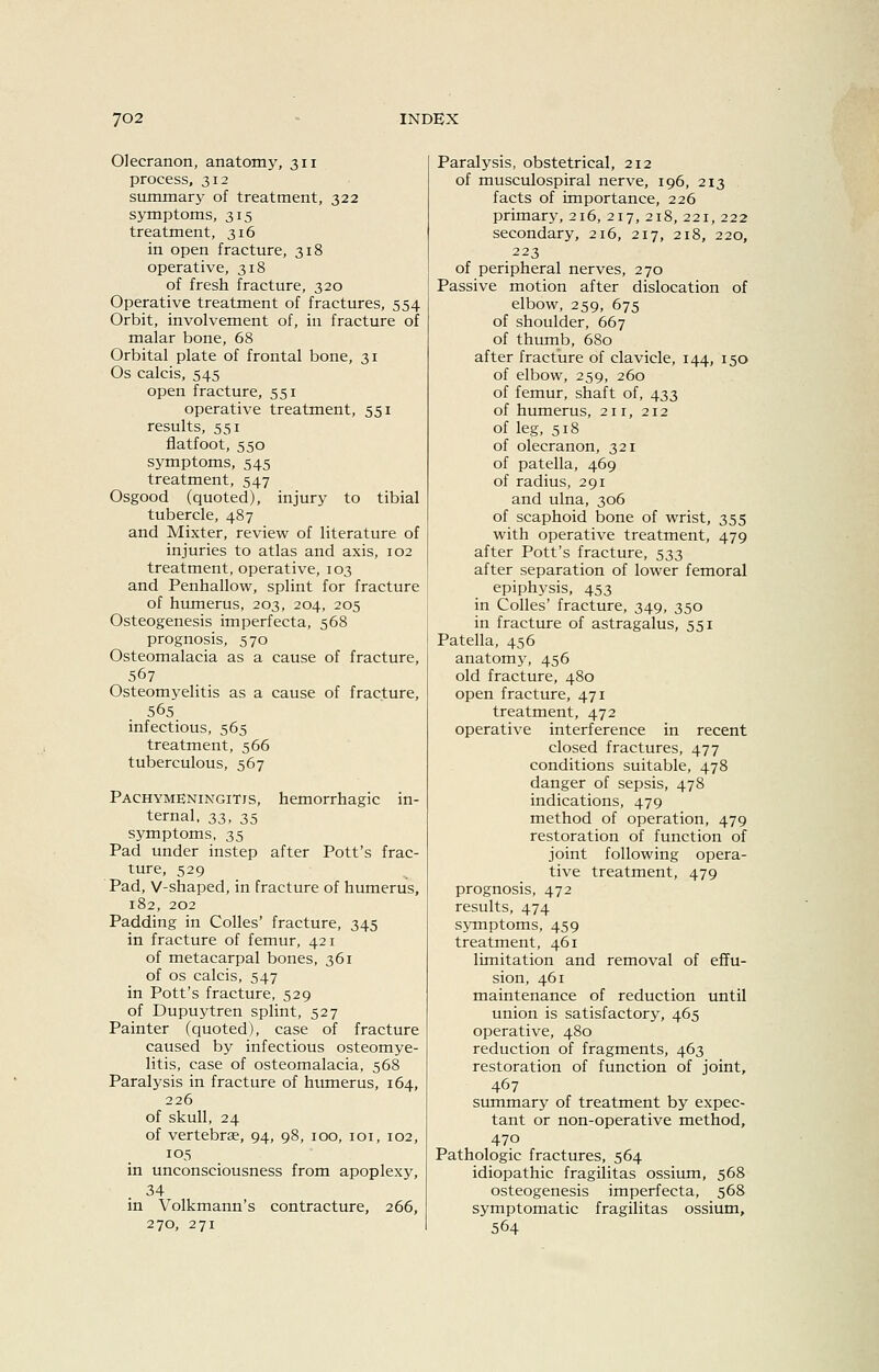 Olecranon, anatomy, 311 process, 312 summary of treatment, 322 symptoms, 315 treatment, 316 in open fracture, 318 operative, 318 of fresh fracture, 320 Operative treatment of fractures, 554 Orbit, involvement of, in fracture of malar bone, 68 Orbital plate of frontal bone, 31 Os calcis, 545 open fracture, 551 operative treatment, 551 results, 551 flatfoot, 550 symptoms, 545 treatment, 547 Osgood (quoted), injury to tibial tubercle, 487 and Mixter, review of literature of injuries to atlas and axis, 102 treatment, operative, 103 and Penhallow, splint for fracture of humerus, 203, 204, 205 Osteogenesis imperfecta, 568 prognosis, 570 Osteomalacia as a cause of fracture, 567 Osteomyelitis as a cause of fracture, 565 infectious, 565 treatment, 566 tuberculous, 567 Pachymeningitis, hemorrhagic in- ternal, 33, 35 symptoms, 35 Pad under instep after Pott's frac- ture, 529 Pad, V-shaped, in fracture of humerus, 182, 202 Padding in Colles' fracture, 345 in fracture of femur, 421 of metacarpal bones, 361 of OS calcis, 547 in Pott's fracture, 529 of Dupuytren splint, 527 Painter (quoted), case of fracture caused by infectious osteomye- litis, case of osteomalacia, 568 Paralysis in fracture of humerus, 164, 226 of skull, 24 of vertebrae, 94, 98, 100, loi, 102, 105 in unconsciousness from apoplexy, 34 in Volkmann's contracture, 266, 270, 271 Paralysis, obstetrical, 212 of musculospiral nerve, 196, 213 facts of importance, 226 primary, 216, 217, 218, 221, 222 secondary, 216, 217, 218, 220, 223 of peripheral nerves, 270 Passive motion after dislocation of elbow, 259, 675 of shoulder, 667 of thumb, 680 after fracture of clavicle, 144, 150 of elbow, 259, 260 of femur, shaft of, 433 of humerus, 211, 212 of leg, 518 of olecranon, 321 of patella, 469 of radius, 291 and ulna, 306 of scaphoid bone of wrist, 355 with operative treatment, 479 after Pott's fracture, 533 after separation of lower femoral epiphysis, 453 in CoIIes' fracture, 349, 350 in fracture of astragalus, 551 Patella, 456 anatomy, 456 old fracture, 480 open fracture, 471 treatment, 472 operative interference in recent closed fractures, 477 conditions suitable, 478 danger of sepsis, 478 indications, 479 method of operation, 479 restoration of function of joint following opera- tive treatment, 479 prognosis, 472 results, 474 symptoms, 459 treatment, 461 limitation and removal of effu- sion, 461 maintenance of reduction until union is satisfactory, 465 operative, 480 reduction of fragments, 463 restoration of function of joint, 467 summary of treatment by expec- tant or non-operative method, 470 Pathologic fractures, 564 idiopathic fragilitas ossium, 568 osteogenesis imperfecta, 568 symptomatic fragilitas ossium, 564