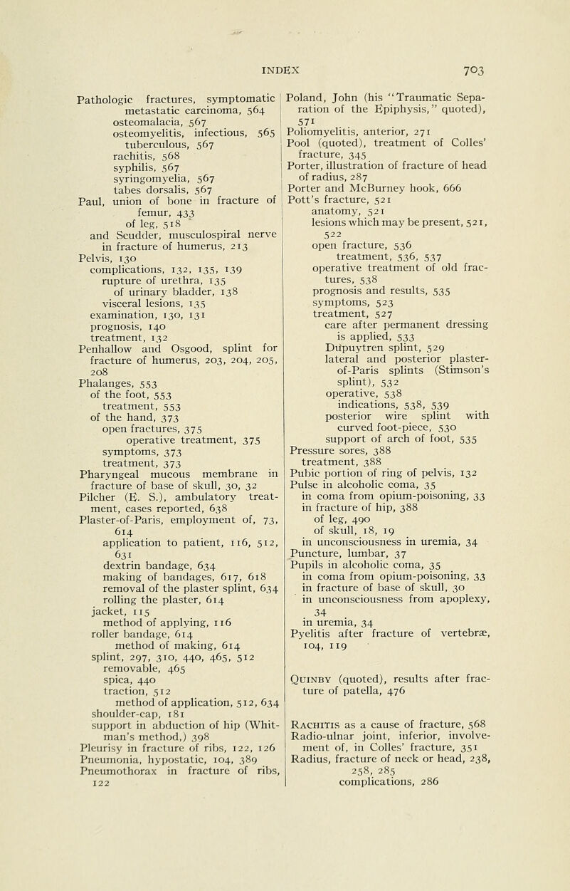 Pathologic fractures, symptomatic metastatic carcinoma, 564 osteomalacia, 567 osteomyelitis, infectious, 565 tuberculous, 567 rachitis, 568 syphilis, 567 syringomyelia, 567 tabes dorsalis, 567 Paul, union of bone in fracture of femur, 433 of leg, 518 and Scudder, musculospiral nerve in fracture of humerus, 213 Pelvis, 130 complications, 132, 135, 139 rupture of urethra, 135 of urinary bladder, 138 visceral lesions, 135 examination, 130, 131 prognosis, 140 treatment, 132 Penhallow and Osgood, splint for fracture of humerus, 203, 204, 205, 208 Phalanges, 553 of the foot, 553 treatment, 553 of the hand, 373 open fractures, 375 operative treatment, 375 symptoms, 373 treatment, 373 Pharyngeal mucous membrane in fracture of base of skull, 30, 32 Pilcher (E. S.), ambulatory treat- ment, cases reported, 638 Plaster-of-Paris, employment of, 73, 614 application to patient, 116, 512, 631 dextrin bandage, 634 making of bandages, 617, 618 removal of the plaster splint, 634 rolling the plaster, 614 jacket, 115 method of applying, 116 roller bandage, 614 method of making, 614 splint, 297, 310, 440, 465, 512 removable, 465 spica, 440 traction, 512 method of application, 512, 634 shoulder-cap, 181 support in abduction of hip (Whit- man's method,) 398 Pleurisy in fracture of ribs, 122, 126 Pneumonia, hypostatic, 104, 389 Pneumothorax in fracture of ribs, Poland, John (his Traumatic Sepa- ration of the Epiphysis, quoted), 571 Poliomyelitis, anterior, 271 Pool (quoted), treatment of CoUes' fracture, 345 Porter, illustration of fracture of head of radius, 287 Porter and McBurney hook, 666 Pott's fracture, 521 anatomy, 521 lesions which may be present, 521, 522 open fracture, 536 treatment, 536, 537 operative treatment of old frac- tures, 538 prognosis and results, 535 symptoms, 523 treatment, 527 care after permanent dressing is applied, 533 Diipuytren splint, 529 lateral and posterior plaster- of-Paris splints (Stimson's splint), 532 operative, 538 indications, 538, 539 posterior wire splint with curved foot-piece, 530 support of arch of foot, 535 Pressure sores, 388 treatment, 388 Pubic portion of ring of pelvis, 132 Pulse in alcoholic coma, 35 in coma from opium-poisoning, 33 in fracture of hip, 388 of leg, 490 of skull, 18, 19 in unconsciousness in uremia, 34 Puncture, lumbar, 37 Pupils in alcoholic coma, 35 in coma from opium-poisoning, 33 in fracture of base of skull, 30 in unconsciousness from apoplexy, 34 in uremia, 34 Pyelitis after fracture of vertebrae, 104, 119 QuiNBY (quoted), results after frac- ture of patella, 476 Rachitis as a cause of fracture, 568 Radio-ulnar joint, inferior, involve- ment of, in Colles' fracture, 351 Radius, fracture of neck or head, 238, 258, 285 complications, 286