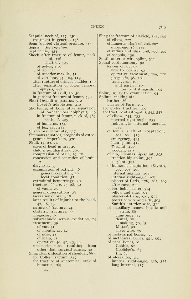 Scapula, neck of, 157, 158 treatment in general, 158 Senn (quoted), lateral pressure, 585 Sepsis. See Infection. Septicemia, 454 Shock after fracture of femur, neck of, 376 shaft of, 595 of pelvis, 135 of rib, 121 of superior maxilla, 71 of vertebrae, 94, 104, 119 after rupture of urinary bladder, 139 after separation of lower femoral epiphysis, 447 in fracture of skull, 36, 38 in gunshot fracture of femur, 590 Short-Desault apparatus, 512 lyovett's adaptation, 412 Shortening of bone after separation of lower femoral epiphysis, 449 in fracture of femur, neck of, 383 shaft of, 425 of humerus, 184 of leg, 487, 488 Silver-fork deformity, 327 Simmons (quoted), prognosis of osteo- genesis imperfecta, 570 Skull, 17, 23, 24 cases of head injury, 49 child's, peculiarities of, 39 compression of brain, 19, 20 concussion and contusion of brain, 17 diagnosis, 37 examination of patient, 36 general condition, 36 local condition, 37 extradural hemorrhage, 20 fracture of base, 25, 28, 30 of vault, 25 general observations, 38 laceration of brain, 18 later results of injuries to the head, 47. 48, 49 nature of fracture, 24 obstetric fractures, 55 prognosis, 45 subarachnoid serous exudation, 24 treatment, 39 of ear, 41 of mouth, 41, 42 of nose, 41 of scalp, 41 operative, 40, 42, 43, 44 unconsciousness resulting from other than surgical causes, 32 Sling after dislocation of shoulder, 667 for Colles' fracture, 347 for fracture of anatomical neck of humerus, 169 45 Sling for fracture of clavicle, 141, 144 of elbow, 227 of humerus, shaft of, 206, 207 upper end, 169, 181 of radius and ulna, 298, 302, 305 of scapula, 159 Smith anterior wire splint, 511 Spinal cord, anatomy, 92 lesions of, 92, 93 how to localize, 93 operative treatment, 109, no prognosis, 98, 104 transverse, 105 and partial, 105 how to distinguish, 105 Spine, injury to, examination, 94 Splints, making of: leather, 86 plaster-of-Paris, 297 for Colles' fracture, 345 for fracture of astragalus, 543, 547 of elbow, 244, 255 internal right angle, 255 right-angle internal angular, 244 of femur, shaft of, coaptation, 202, 206, 419 emergency, 415 ham splint, 419 T-splint, 420 wooden, 419 of hip, Thomas hip-splint, 393 traction hip-splint, 392 T-splint, 391 of hmnerus, coaptation, 181, 202, 207, 208, 209 internal angular, 208 internal right-angle, 208 plaster-of-Paris, 176, 181, 209 after-care, 211 of leg, light plaster, 514 pillow and side, 501 plaster-of-Paris, 501, 511 posterior wire and side, 503 Smith's anterior wire, 511 of maxillary bones, buckle and. strap, 86 chin-piece, 82 dental, 78 making, 78, 83 Matas', 90 silver-wire, 79 of metacarpal bones, 372 of metatarsal bones, 551, 553 of nasal bones, 62 Cobb's, 62 Coolidge's, 63 tin, 62 of olecranon, 311 internal right-angle, 316, 322 long internal, 317