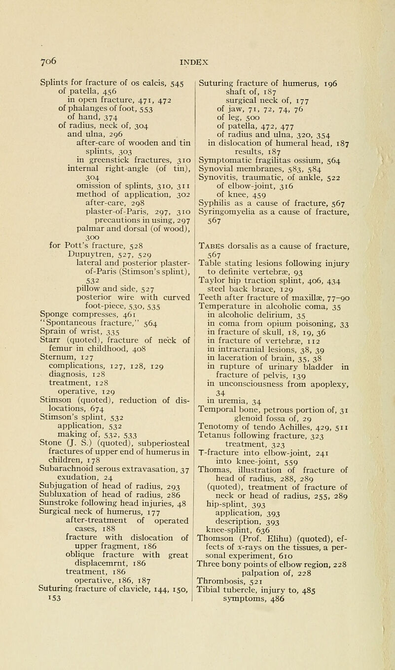 Splints for fracture of os calcis, 545 of patella, 456 in open fracture, 471, 472 of phalanges of foot, 553 of hand, 374 of radius, neck of, 304 and ulna, 296 after-care of wooden and tin splints, 303 in greenstick fractures, 310 internal right-angle (of tin), 304 omission of splints, 310, 311 method of application, 302 after-care, 298 plaster-of-Paris, 297, 310 precautions in using, 297 palmar and dorsal (of wood), 300 for Pott's fracture, 528 Dupuytren, 527, 529 lateral and posterior plaster- of-Paris (Stimson's splint), .532 pillow and side, 527 posterior wire with curved foot-piece, 530, 535 Sponge compresses, 461 Spontaneous fracture, 564 Sprain of wrist, 335 Starr (quoted), fracture of neck of femur in childhood, 408 Sternum, 127 complications, 127, 128, 129 diagnosis, 128 treatment, 128 operative, 129 Stimson (quoted), reduction of dis- locations, 674 Stimson's splint, 532 application, 532 making of, 532, 533 Stone (J. S.) (quoted), subperiosteal fractures of upper end of humerus in children, 178 Subarachnoid serous extravasation, 37 exudation, 24 Subjugation of head of radius, 293 Subluxation of head of radius, 286 Sunstroke following head injuries, 48 Surgical neck of humerus, 177 after-treatment of operated cases, 188 fracture with dislocation of upper fragment, 186 oblique fracture with great displacemrnt, 186 treatment, 186 operative, 186, 187 Suturing fracture of clavicle, 144, 150, 153 Suturing fracture of hiunerus, 196 shaft of, 187 surgical neck of, 177 of jaw, 71, 72, 74, 76 of leg, 500 of patella, 472, 477 of radius and ulna, 320, 354 in dislocation of hiuneral head, 187 results, 187 Symptomatic fragilitas ossium, 564 Synovial membranes, 583, 584 Synovitis, traumatic, of ankle, 522 of elbow-joint, 316 of knee, 459 Syphilis as a cause of fracture, 567 Syringomyelia as a cause of fracture, 567 Tabes dorsalis as a cause of fracture, 567 Table stating lesions following injury to definite vertebrae, 93 Taylor hip traction splint, 406, 434 steel back brace, 129 Teeth after fracture of maxillae, 77-90 Temperature in alcoholic coma, 35 in alcoholic delirium, 35 in coma from opium poisoning, 33 in fracture of skull, 18, 19, 36 in fracture of vertebrae, 112 in intracranial lesions, 38, 39 in laceration of brain, 35, 38 in rupture of urinary bladder in fracture of pelvis, 139 in unconsciousness from apoplexy, 34 in uremia, 34 Temporal bone, petrous portion of, 31 glenoid fossa of, 29 Tenotomy of tendo Achilles, 429, 511 Tetanus following fracture, 323 treatment, 323 T-fracture into elbow-joint, 241 into knee-joint, 559 Thomas, illustration of fracture of head of radius, 288, 289 (quoted), treatment of fracture of neck or head of radius, 255, 289 hip-splint, 393 application, 393 description, 393 knee-splint, 636 Thomson (Prof. Klihu) (quoted), ef- fects of x-rays on the tissues, a per- sonal experiment, 610 Three bony points of elbow region, 228 palpation of, 228 Thrombosis, 521 Tibial tubercle, injury to, 485 symptoms, 486