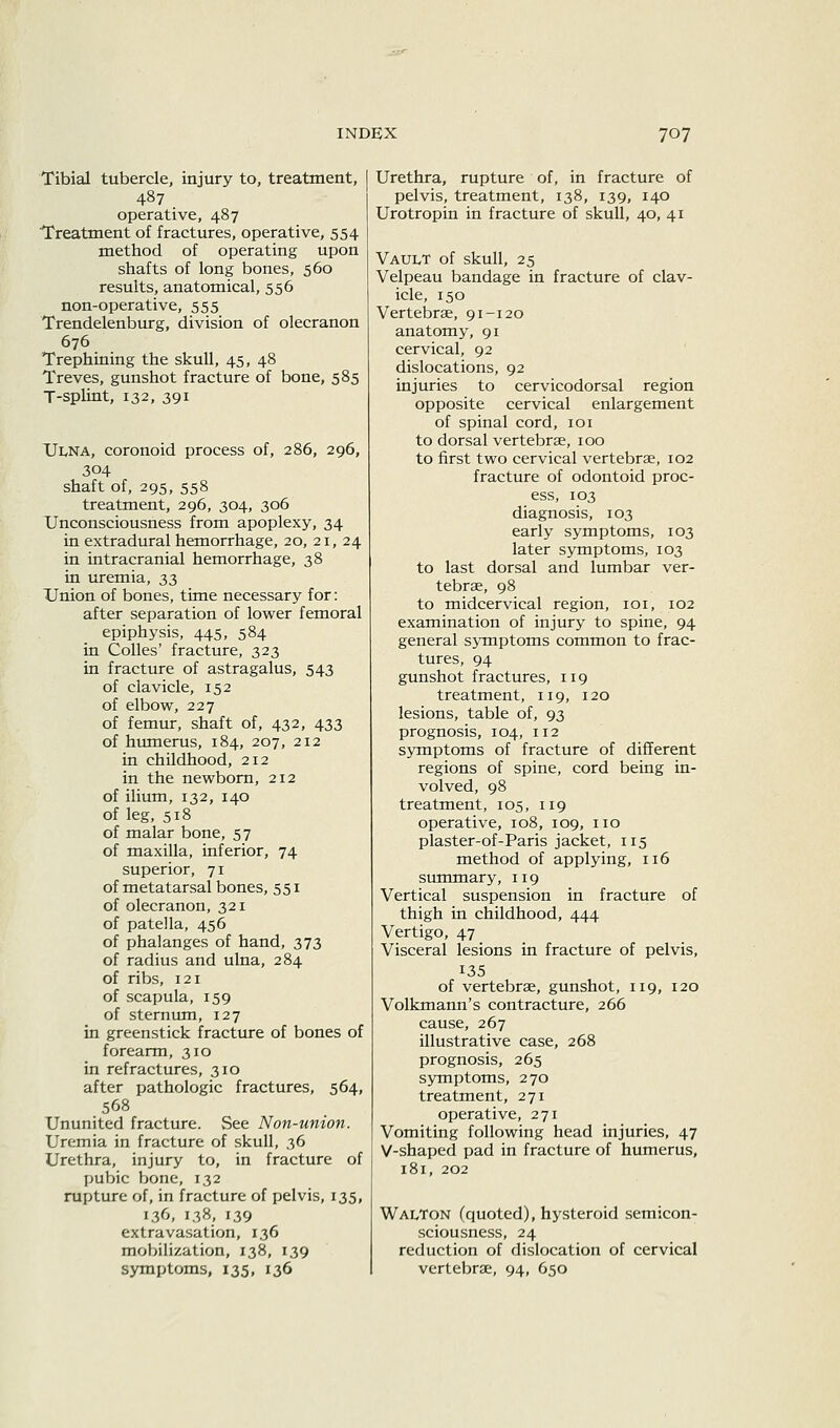 Tibial tubercle, injury to, treatment, 487 operative, 487 Treatment of fractures, operative, 554 method of operating upon shafts of long bones, 560 results, anatomical, 556 non-operative, 555 Trendelenburg, division of olecranon 676 Trephining the skull, 45, 48 Treves, gunshot fracture of bone, 585 T-splint, 132, 391 TJi^NA, coronoid process of, 286, 296, 304 shaft of, 295, 558 treatment, 296, 304, 306 Unconsciousness from apoplexy, 34 in extradural hemorrhage, 20, 21, 24 in intracranial hemorrhage, 38 in uremia, 33 Union of bones, time necessary for: after separation of lower femoral epiphysis, 445, 584 in Colles' fracture, 323 in fracture of astragalus, 543 of clavicle, 152 of elbow, 227 of femtu, shaft of, 432, 433 of humerus, 184, 207, 212 in childhood, 212 in the newborn, 212 of ilium, 132, 140 of leg, 518 of malar bone, 57 of maxilla, inferior, 74 superior, 71 of metatarsal bones, 551 of olecranon, 321 of patella, 456 of phalanges of hand, 373 of radius and ulna, 284 of ribs, 121 of scapula, 159 of sternum, 127 in greenstick fracture of bones of forearm, 310 in refractures, 310 after pathologic fractures, 564, 568 Ununited fracture. See Non-union. Uremia in fracture of skull, 36 Urethra, injury to, in fracture of pubic bone, 132 rupture of, in fracture of pelvis, 135, 136, 138, 139 extravasation, 136 mobilization, 138, 139 symptoms, 135, 136 Urethra, rupture of, in fracture of pelvis, treatment, 138, 139, 140 Urotropin in fracture of skull, 40, 41 Vault of skull, 25 Velpeau bandage in fracture of clav- icle, 150 Vertebrae, 91-120 anatomy, 91 cervical, 92 dislocations, 92 injuries to cervicodorsal region opposite cervical enlargement of spinal cord, loi to dorsal vertebrae, 100 to first two cervical vertebrae, 102 fracture of odontoid proc- ess, 103 diagnosis, 103 early symptoms, 103 later symptoms, 103 to last dorsal and lumbar ver- tebrae, 98 to midcervical region, loi, 102 examination of injury to spine, 94 general symptoms common to frac- tures, 94 gunshot fractures, 119 treatment, 119, 120 lesions, table of, 93 prognosis, 104, 112 symptoms of fracture of different regions of spine, cord being in- volved, 98 treatment, 105, 119 operative, 108, 109, no plaster-of-Paris jacket, 115 method of applying, 116 summary, 119 Vertical suspension in fracture of thigh in childhood, 444 Vertigo, 47 Visceral lesions in fracture of pelvis, 135 of vertebrae, gunshot, 119, 120 Volkmann's contracture, 266 cause, 267 illustrative case, 268 prognosis, 265 symptoms, 270 treatment, 271 operative, 271 Vomiting following head injuries, 47 V-shaped pad in fracture of humerus, 181, 202 Walton (quoted), hysteroid semicon- sciousness, 24 reduction of dislocation of cervical vertebrae, 94, 650