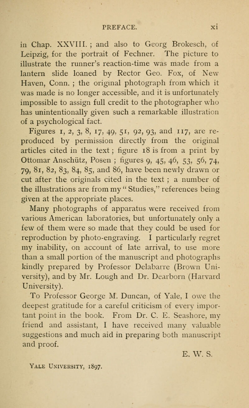 in Chap. XXVIII. ; and also to Georg Brokesch, of Leipzig, for the portrait of Fechner. The picture to illustrate the runner's reaction-time was made from a lantern slide loaned by Rector Geo. Fox, of New- Haven, Conn. ; the original photograph from which it was made is no longer accessible, and it is unfortunately impossible to assign full credit to the photographer who has unintentionally given such a remarkable illustration of a psychological fact. Figures i, 2, 3, 8, 17, 49, 51, 92, 93, and 117, are re- produced by permission directly from the original articles cited in the text; figure 18 is from a print by Ottomar Anschiitz, Posen ; figures 9, 45, 46, 53, 56, 74, 79, 81, 82, 83, 84, 85, and 86, have been newly drawn or cut after the originals cited in the text ; a number of the illustrations are from my  Studies, references being given at the appropriate places. Many photographs of apparatus were received from various American laboratories, but unfortunately only a few of them were so made that they could be used for reproduction by photo-engraving. I particularly regret my inability, on account of late arrival, to use more than a small portion of the manuscript and photographs kindly prepared by Professor Delabarre (Brown Uni- versity), and by Mr. Lough and Dr. Dearborn (Harvard University). To Professor George M. Duncan, of Yale, I owe the deepest gratitude for a careful criticism of every impor- tant point in the book. From Dr. C. E. Seashore, my friend and assistant, I have received many valuable suggestions and much aid in preparing both manuscript and proof. E. W. S. Yale University, 1897.