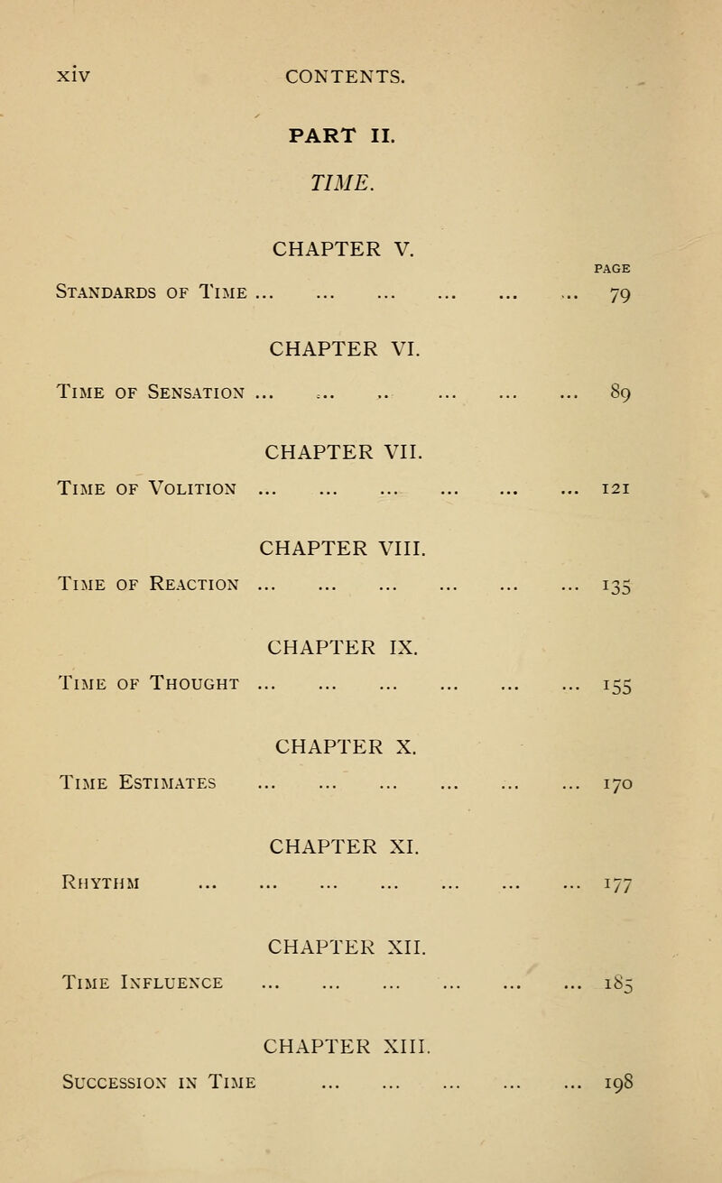 PART II. TIME. CHAPTER V. PAGE Standards of Time 79 CHAPTER VI. Time of Sensation ... =.. 89 CHAPTER VII. Time of Volition 121 CHAPTER VIII. Time of Reaction 135 CHAPTER IX. Time of Thought 155 CHAPTER X. Time Estimates 170 CHAPTER XI. Rhythm 177 CHAPTER XII. Time Influence 185 CHAPTER XIII. Succession in Time 198