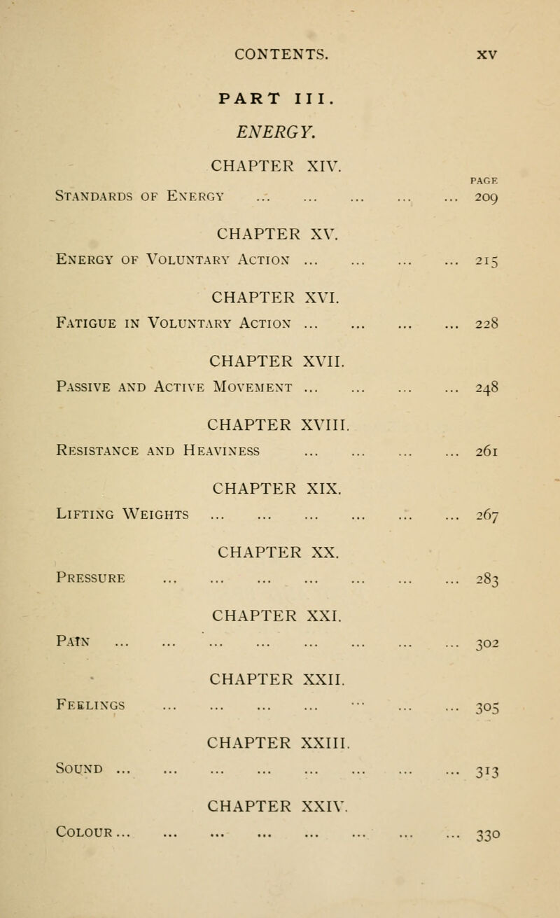 PART III. ENERGY. CHAPTER XIV. Standards of Energy CHAPTER XV. Energy of Voluntary Action ... CHAPTER XVI. Fatigue in Voluntary Action ... CHAPTER XVII. Passive and Active Movement ... CHAPTER XVIII. Resistance and Heaviness PAGE 209 21 228 248 26l CHAPTER XIX. Lifting Weights 26' Pressure CHAPTER XX. PATN CHAPTER XXI. ?02 Feelings CHAPTER XXII. jud Sound ., CHAPTER XXIII. 3T3 Colour CHAPTER XXIV 33o