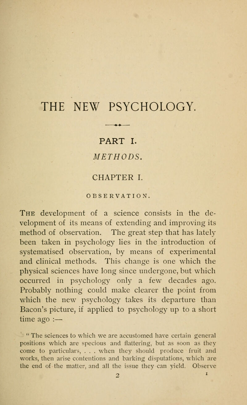 THE NEW PSYCHOLOGY. PART I. METHODS. CHAPTER I. OBSERVATION. The development of a science consists in the de- velopment of its means of extending and improving its method of observation. The great step that has lately been taken in psychology lies in the introduction of systematised observation, by means of experimental and clinical methods. This change is one which the physical sciences have long since undergone, but which occurred in psychology only a few decades ago. Probably nothing could make clearer the point from which the new psychology takes its departure than Bacon's picture, if applied to psychology up to a short time ago :—  The sciences to which we are accustomed have certain general positions which are specious and flattering, but as soon as they come to particulars, . . . when they should produce fruit and works, then arise contentions and barking disputations, which are the end of the matter, and all the issue they can yield. Observe 2 l