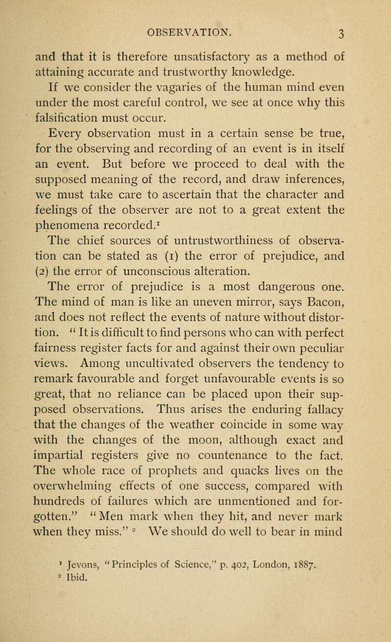 and that it is therefore unsatisfactory as a method of attaining accurate and trustworthy knowledge. If we consider the vagaries of the human mind even under the most careful control, we see at once wThy this falsification must occur. Every observation must in a certain sense be true, for the observing and recording of an event is in itself an event. But before we proceed to deal with the supposed meaning of the record, and draw inferences, we must take care to ascertain that the character and feelings of the observer are not to a great extent the phenomena recorded.1 The chief sources of untrustworthiness of observa- tion can be stated as (i) the error of prejudice, and (2) the error of unconscious alteration. The error of prejudice is a most dangerous one. The mind of man is like an uneven mirror, says Bacon, and does not reflect the events of nature without distor- tion.  It is difficult to find persons who can with perfect fairness register facts for and against their own peculiar views. Among uncultivated observers the tendency to remark favourable and forget unfavourable events is so great, that no reliance can be placed upon their sup- posed observations. Thus arises the enduring fallacy that the changes of the weather coincide in some way with the changes of the moon, although exact and impartial registers give no countenance to the fact. The whole race of prophets and quacks lives on the overwhelming effects of one success, compared with hundreds of failures which are unmentioned and for- gotten.  Men mark when they hit, and never mark when they miss. 2 We should do well to bear in mind 1 Jevons, Principles of Science, p. 402, London, 1887. 2 Ibid.