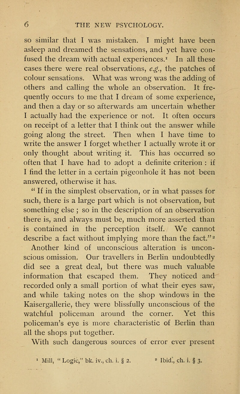 so similar that I was mistaken. I might have been asleep and dreamed the sensations, and yet have con- fused the dream with actual experiences.1 In all these cases there were real observations, e.g., the patches of colour sensations. What was wrong was the adding of others and calling the whole an observation. It fre- quently occurs to me that I dream of some experience, and then a day or so afterwards am uncertain whether I actually had the experience or not. It often occurs on receipt of a letter that I think out the answer while going along the street. Then when I have time to write the answer I forget whether I actually wrote it or only thought about writing it. This has occurred so often that I have had to adopt a definite criterion : if I find the letter in a certain pigeonhole it has not been answered, otherwise it has.  If in the simplest observation, or in what passes for such, there is a large part which is not observation, but something else ; so in the description of an observation there is, and always must be, much more asserted than is contained in the perception itself. We cannot describe a fact without implying more than the fact.2 Another kind of unconscious alteration is uncon- scious omission. Our travellers in Berlin undoubtedly did see a great deal, but there was much valuable information that escaped them. They noticed and recorded only a small portion of what their eyes saw, and while taking notes on the shop windows in the Kaisergallerie, they were blissfully unconscious of the watchful policeman around the corner. Yet this policeman's eye is more characteristic of Berlin than all the shops put together. With such dangerous sources of error ever present 1 Mill,  Logic, bk. iv., ch. i. § 2. 2 Ibid.', ch. i. § 3.