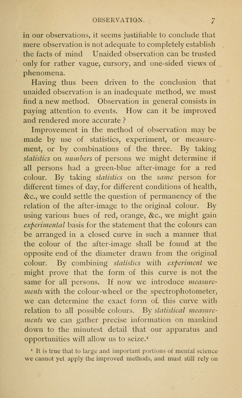 in our observations, it seems justifiable to conclude that mere observation is not adequate to completely establish the facts of mind Unaided observation can be trusted only for rather vague, cursory, and one-sided views of phenomena. Having thus been driven to the conclusion that unaided observation is an inadequate method, we must find a new method. Observation in general consists in paying attention to events. HowT can it be improved and rendered more accurate ? Improvement in the method of observation may be made by use of statistics, experiment, or measure- ment, or by combinations of the three. By taking statistics on numbers of persons we might determine if all persons had a green-blue after-image for a red colour. By taking statistics on the same person for different times of day, for different conditions of health, &c, we could settle the question of permanency of the relation of the after-image to the original colour. By using various hues of red, orange, &c, we might gain experimental basis for the statement that the colours can be arranged in a closed curve in such a manner that the colour of the after-image shall be found at the opposite end of the diameter drawn from the original colour. By combining statistics with experiment we might prove that the form of this curve is not the same for all persons. If now we introduce measure- ments with the colour-wheel or the spectrophotometer, we can determine the exact form of. this curve with relation to all possible colours. By statistical measure- ments we can gather precise information on mankind down to the minutest detail that our apparatus and opportunities will allow us to seize.1 1 It is true that to large and important portions of mental science we cannot yet apply the improved methods, and must still rely on