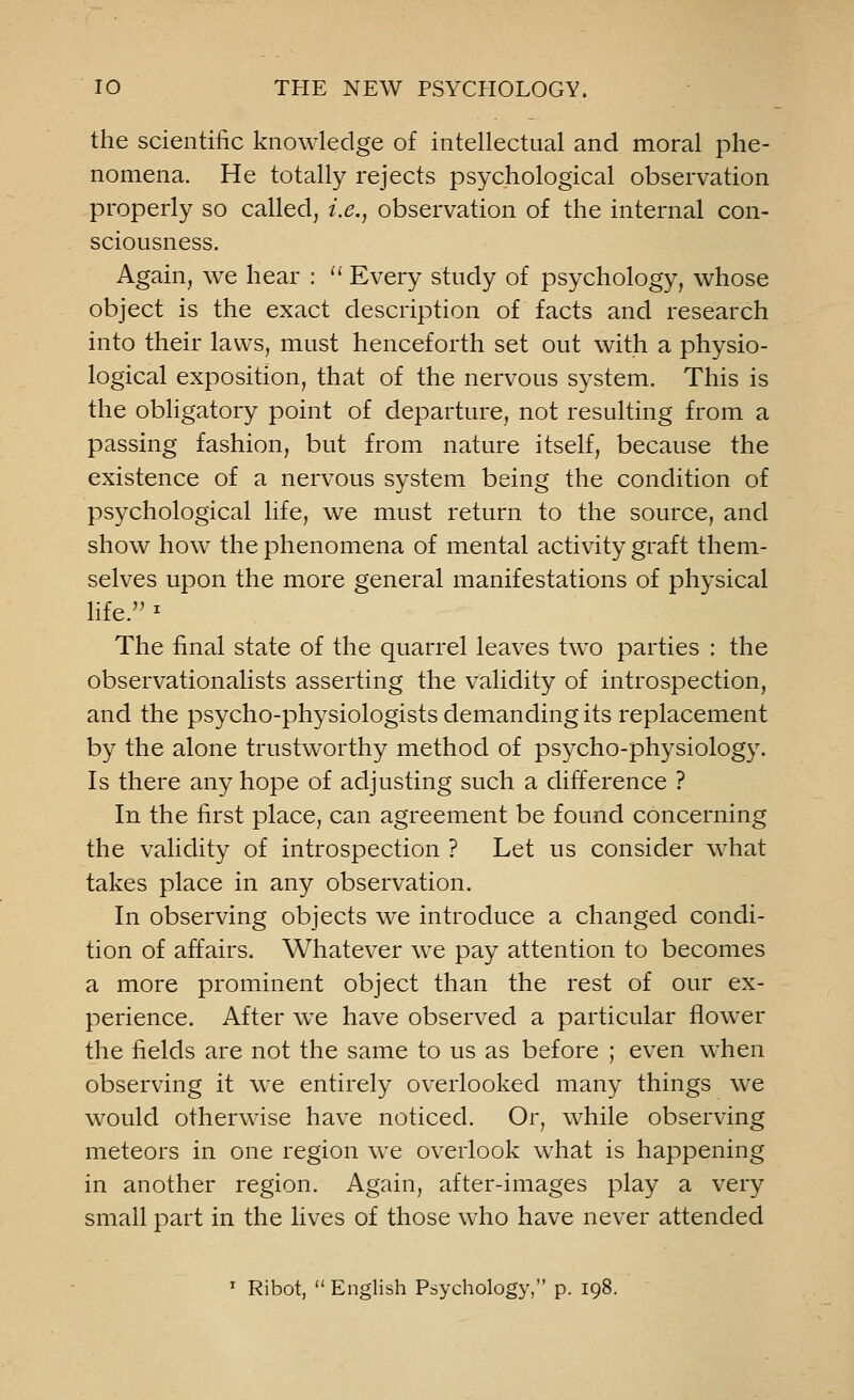 the scientific knowledge of intellectual and moral phe- nomena. He totally rejects psychological observation properly so called, i.e., observation of the internal con- sciousness. Again, we hear :  Every study of psychology, whose object is the exact description of facts and research into their laws, must henceforth set out with a physio- logical exposition, that of the nervous system. This is the obligatory point of departure, not resulting from a passing fashion, but from nature itself, because the existence of a nervous system being the condition of psychological life, we must return to the source, and show how the phenomena of mental activity graft them- selves upon the more general manifestations of physical life.1 The final state of the quarrel leaves two parties : the observationalists asserting the validity of introspection, and the psycho-physiologists demanding its replacement by the alone trustworthy method of psycho-physiology. Is there any hope of adjusting such a difference ? In the first place, can agreement be found concerning the validity of introspection ? Let us consider what takes place in any observation. In observing objects we introduce a changed condi- tion of affairs. Whatever we pay attention to becomes a more prominent object than the rest of our ex- perience. After we have observed a particular flower the fields are not the same to us as before ; even when observing it we entirely overlooked many things we would otherwise have noticed. Or, while observing meteors in one region we overlook what is happening in another region. Again, after-images play a very small part in the lives of those who have never attended T Ribot,  English Psychology, p. 198.