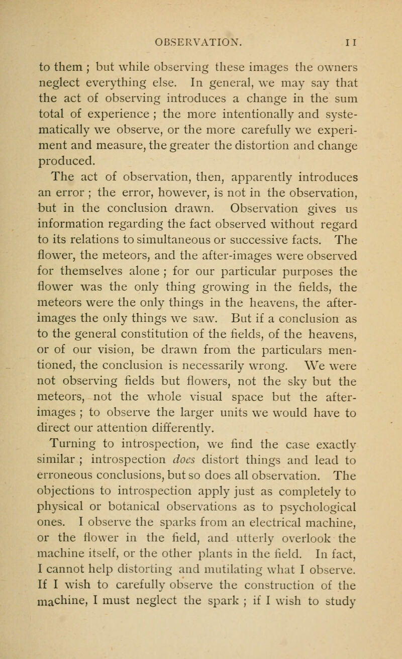 to them ; but while observing these images the owners neglect everything else. In general, we may say that the act of observing introduces a change in the sum total of experience ; the more intentionally and syste- matically we observe, or the more carefully we experi- ment and measure, the greater the distortion and change produced. The act of observation, then, apparently introduces an error ; the error, however, is not in the observation, but in the conclusion drawn. Observation gives us information regarding the fact observed without regard to its relations to simultaneous or successive facts. The flower, the meteors, and the after-images were observed for themselves alone ; for our particular purposes the flower was the only thing growing in the fields, the meteors were the only things in the heavens, the after- images the only things we saw. But if a conclusion as to the general constitution of the fields, of the heavens, or of our vision, be drawn from the particulars men- tioned, the conclusion is necessarily wrong. We were not observing fields but flowers, not the sky but the meteors, not the whole visual space but the after- images ; to observe the larger units we would have to direct our attention differently. Turning to introspection, we lind the case exactly similar ; introspection docs distort things and lead to erroneous conclusions, but so does all observation. The objections to introspection apply just as completely to physical or botanical observations as to psychological ones. I observe the sparks from an electrical machine, or the flower in the field, and utterly overlook the machine itself, or the other plants in the field. In fact, I cannot help distorting and mutilating what I observe. If I wish to carefully observe the construction of the machine, I must neglect the spark ; if I wish to study