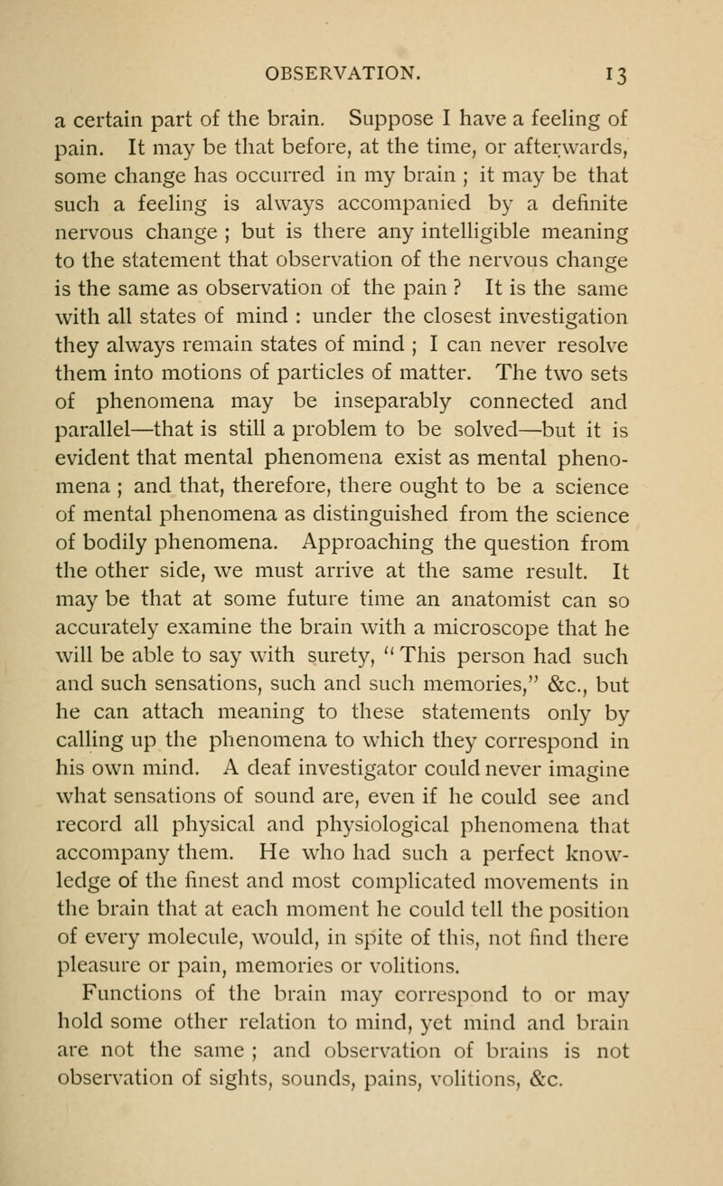 a certain part of the brain. Suppose I have a feeling of pain. It may be that before, at the time, or afterwards, some change has occurred in my brain ; it may be that such a feeling is always accompanied by a definite nervous change ; but is there any intelligible meaning to the statement that observation of the nervous change is the same as observation of the pain ? It is the same with all states of mind : under the closest investigation they always remain states of mind ; I can never resolve them into motions of particles of matter. The two sets of phenomena may be inseparably connected and parallel—that is still a problem to be solved—but it is evident that mental phenomena exist as mental pheno- mena ; and that, therefore, there ought to be a science of mental phenomena as distinguished from the science of bodily phenomena. Approaching the question from the other side, we must arrive at the same result. It may be that at some future time an anatomist can so accurately examine the brain with a microscope that he will be able to say with surety, u This person had such and such sensations, such and such memories, &c, but he can attach meaning to these statements only by calling up the phenomena to which they correspond in his own mind. A deaf investigator could never imagine what sensations of sound are, even if he could see and record all physical and physiological phenomena that accompany them. He who had such a perfect know- ledge of the finest and most complicated movements in the brain that at each moment he could tell the position of every molecule, would, in spite of this, not find there pleasure or pain, memories or volitions. Functions of the brain may correspond to or may hold some other relation to mind, yet mind and brain are not the same ; and observation of brains is not observation of sights, sounds, pains, volitions, &c.