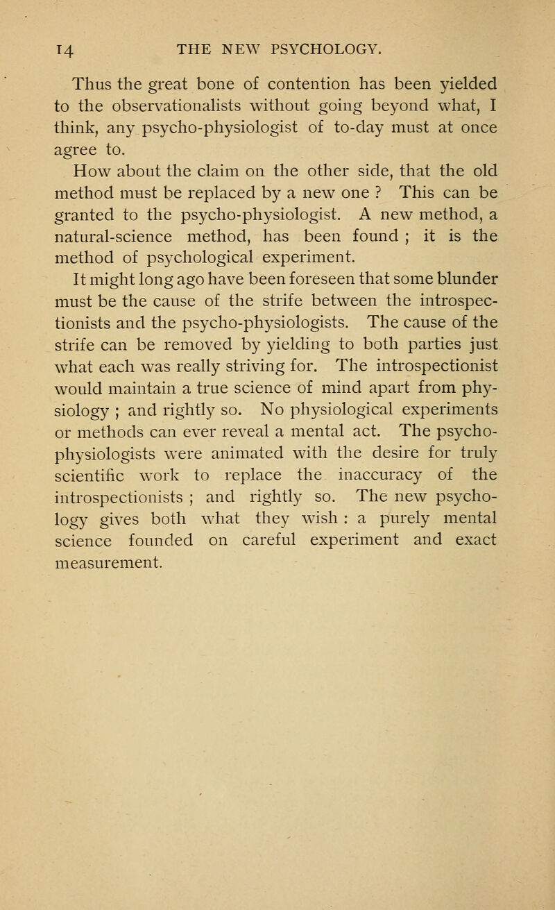Thus the great bone of contention has been yielded to the observationalists without going beyond what, I think, any psycho-physiologist of to-day must at once agree to. How about the claim on the other side, that the old method must be replaced by a new one ? This can be granted to the psycho-physiologist. A new method, a natural-science method, has been found ; it is the method of psychological experiment. It might long ago have been foreseen that some blunder must be the cause of the strife between the introspec- tionists and the psycho-physiologists. The cause of the strife can be removed by yielding to both parties just what each was really striving for. The introspectionist would maintain a true science of mind apart from phy- siology ; and rightly so. No physiological experiments or methods can ever reveal a mental act. The psycho- physiologists were animated with the desire for truly scientific work to replace the inaccuracy of the introspectionists ; and rightly so. The new psycho- logy gives both what they wish : a purely mental science founded on careful experiment and exact measurement.