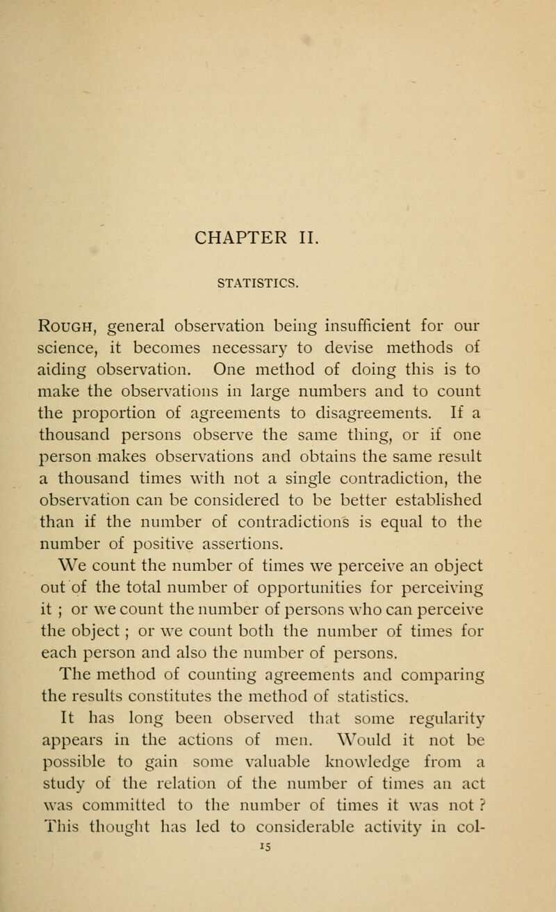 CHAPTER II. STATISTICS. Rough, general observation being insufficient for our science, it becomes necessary to devise methods of aiding observation. One method of doing this is to make the observations in large numbers and to count the proportion of agreements to disagreements. If a thousand persons observe the same thing, or if one person makes observations and obtains the same result a thousand times with not a single contradiction, the observation can be considered to be better established than if the number of contradictions is equal to the number of positive assertions. We count the number of times we perceive an object out of the total number of opportunities for perceiving it ; or we count the number of persons who can perceive the object ; or we count both the number of times for each person and also the number of persons. The method of counting agreements and comparing the results constitutes the method of statistics. It has long been observed that some regularity appears in the actions of men. Would it not be possible to gain some valuable knowledge from a study of the relation of the number of times an act was committed to the number of times it was not ? This thought has led to considerable activity in col-