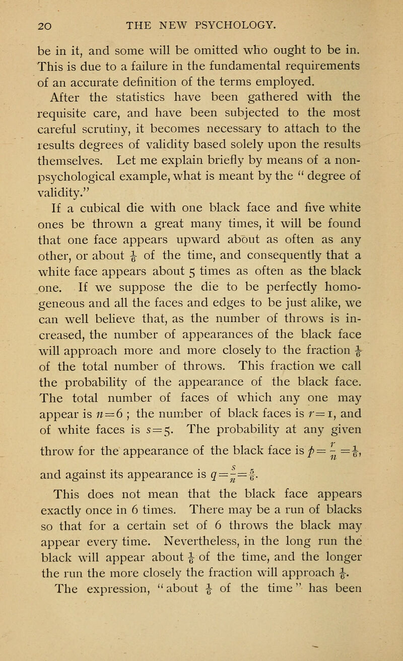 be in it, and some will be omitted who ought to be in. This is due to a failure in the fundamental requirements of an accurate definition of the terms employed. After the statistics have been gathered with the requisite care, and have been subjected to the most careful scrutiny, it becomes necessary to attach to the results degrees of validity based solely upon the results themselves. Let me explain briefly by means of a non- psychological example, what is meant by the  degree of validity. If a cubical die with one black face and five white ones be thrown a great many times, it will be found that one face appears upward about as often as any other, or about ^ of the time, and consequently that a white face appears about 5 times as often as the black one. If wre suppose the die to be perfectly homo- geneous and all the faces and edges to be just alike, we can well believe that, as the number of throws is in- creased, the number of appearances of the black face will approach more and more closely to the fraction ■§■ of the total number of throws. This fraction we call the probability of the appearance of the black face. The total number of faces of which any one may appear is n — 6 ; the number of black faces is r=i, and of white faces is s=$. The probability at any given throw for the appearance of the black face is p= - =J-, and against its appearance is q=-=f. This does not mean that the black face appears exactly once in 6 times. There may be a run of blacks so that for a certain set of 6 throws the black may appear every time. Nevertheless, in the long run the black will appear about ^ of the time, and the longer the run the more closely the fraction will approach ^. The expression,  about f of the time has been