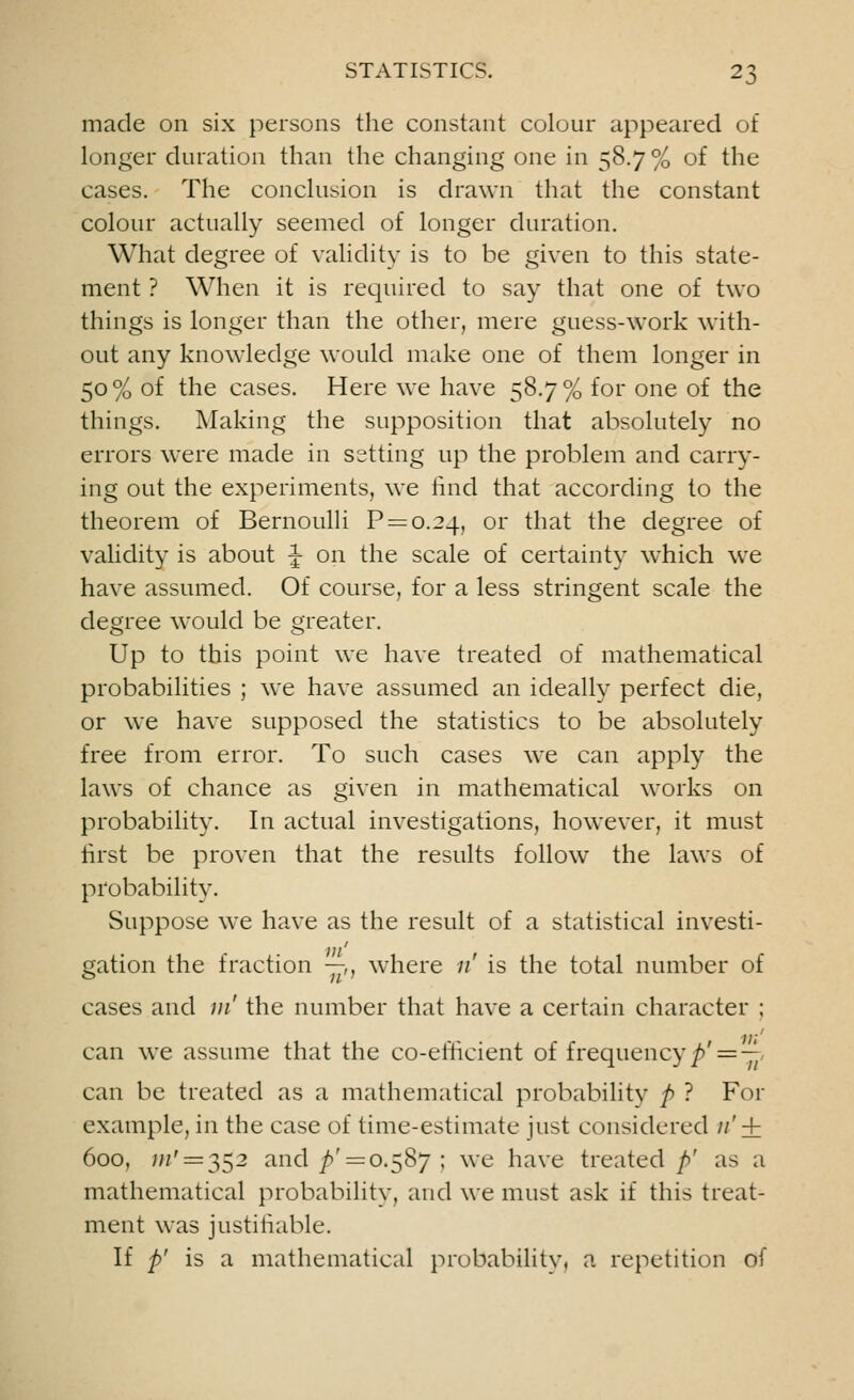 made on six persons the constant colour appeared of longer duration than the changing one in 58.7% of the cases. The conclusion is drawn that the constant colour actually seemed of longer duration. What degree of validity is to be given to this state- ment ? When it is required to say that one of two things is longer than the other, mere guess-work with- out any knowledge would make one of them longer in 50% of the cases. Here we have 58.7% for one of the things. Making the supposition that absolutely no errors were made in setting up the problem and carry- ing out the experiments, we find that according to the theorem of Bernoulli P = o.2_l, or that the degree of validity is about J on the scale of certainty which we have assumed. Of course, for a less stringent scale the degree would be greater. Up to this point we have treated of mathematical probabilities ; we have assumed an ideally perfect die, or we have supposed the statistics to be absolutely free from error. To such cases we can apply the laws of chance as given in mathematical works on probability. In actual investigations, however, it must first be proven that the results follow the laws of probability. Suppose we have as the result of a statistical investi- gation the fraction —,, where 11 is the total number of cases and m' the number that have a certain character ; 11;' can we assume that the co-efficient of frequency p' = — can be treated as a mathematical probability /> ? For example, in the case of time-estimate just considered n' + 600, w' = 352 and ^'=0.587 ; we have treated />' as a mathematical probability, and we must ask if this treat- ment was justifiable. If p' is a mathematical probability, a repetition of