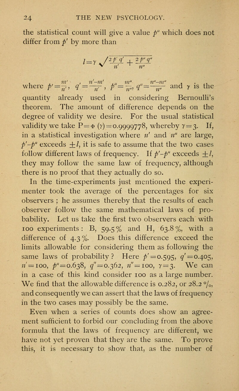 the statistical count will give a value p which does not differ from p' by more than where p' = ->, q = — , p = -., q=—^r and y is the quantity already used in considering Bernoulli's theorem. The amount of difference depends on the degree of validity we desire. For the usual statistical validity we take P = $ (y) = 0.9999778, whereby 7=3. If, in a statistical investigation where 11' and 11 are large, p'-p exceeds + /, it is safe to assume that the two cases follow different laws of frequency. If p'-p exceeds + /, they may follow the same law of frequency, although there is no proof that they actually do so. In the time-experiments just mentioned the experi- menter took the average of the percentages for six observers ; he assumes thereby that the results of each observer follow the same mathematical laws of pro- bability. Let us take the first two observers each with 100 experiments : B, 59.5 % and H, 63.8 %, with a difference of 4.3 %. Does this difference exceed the limits allowable for considering them as following the same laws of probability? Here ^' = 0.595, #' = 0.405, 11 —100, _/>=o.638, # = 0.362, 7j=ioo, 7 = 3. We can in a case of this kind consider 100 as a large number. We find that the allowable difference is 0.282, or 28.2 %, and consequently we can assert that the laws of frequency in the two cases may possibly be the same. Even when a series of counts does show an agree- ment sufficient to forbid our concluding from the above formula that the laws of frequency are different, we have not yet proven that they are the same. To prove this, it is necessary to show that, as the number of