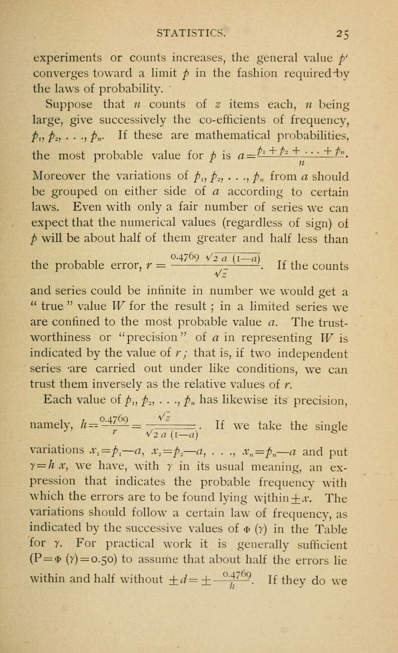 experiments or counts increases, the general value p' converges toward a limit p in the fashion required-by the laws of probability. ' Suppose that 11 counts of z items each, n being large, give successively the co-eflicients of frequency, Pd pz) • • -j pn- If these are mathematical probabilities, the most probable value for p is a = *l ^z  ' +?. Moreover the variations of pI} p2, . . ., p„ from a should be grouped on either side of a according to certain laws. Even with only a fair number of series we can expect that the numerical values (regardless of sign) of p will be about half of them greater and half less than O.4769 a/o a (! a\ the probable error, r — — '-. If the counts and series could be infinite in number we would get a 11 true  value W for the result ; in a limited series we are confined to the most probable value a. The trust- worthiness or precision of a in representing W is indicated by the value of r; that is, if two independent series -are carried out under like conditions, we can trust them inversely as the relative values of r. Each value of p1} p2, . . ., pn has likewise its precision, namely, /^°~^-=  If we take the single ; V2a{i—a) & variations x1=pl—n, x2=p—a, . . ., xn=pn—a and put y=hx, we have, with y in its usual meaning, an ex- pression that indicates the probable frequency with which the errors are to be found lying within+.v. The variations should follow a certain law of frequency, as indicated by the successive values of * (y) in the Table for y. For practical work it is generally sufficient (P = <i> (7) = 0.50) to assume that about half the errors lie within and half without ±d=±- °'4769. If they do we