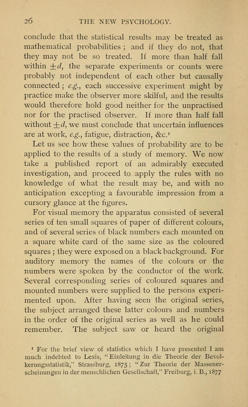 conclude that the statistical results may be treated as mathematical probabilities ; and if they do not, that they may not be so treated. If more than half fall within +d} the separate experiments or counts were probably not independent of each other but causally connected ; e.g., each successive experiment might by practice make the observer more skilful, and the results would therefore hold good neither for the unpractised nor for the practised observer. If more than half fall without + d, we must conclude that uncertain influences are at work, e.g., fatigue, distraction, &c.T Let us see how these values of probability are to be applied to the results of a study of memory. We now take a published report of an admirably executed investigation, and proceed to apply the rules with no knowledge of what the result may be, and with no anticipation excepting a favourable impression from a cursory glance at the figures. For visual memory the apparatus consisted of several series of ten small squares of paper of different colours, and of several series of black numbers each mounted on a square white card of the same size as the coloured squares ; they were exposed on a black background. For auditory memory the names of the colours or the numbers were spoken by the conductor of the work. Several corresponding series of coloured squares and mounted numbers were supplied to the persons experi- mented upon. After having seen the original series, the subject arranged these latter colours and numbers in the order of the original series as well as he could remember. The subject saw or heard the original 1 For the brief view of statistics which I have presented I am much indebted to Lexis,  Einleitung in die Theorie der Bevol- kerungsstatistik, Strassburg, 1875 ;  Zur Theorie der Massener- scheinungen in der menschlichen Gesellschaft, Freiburg, i. B., 1877