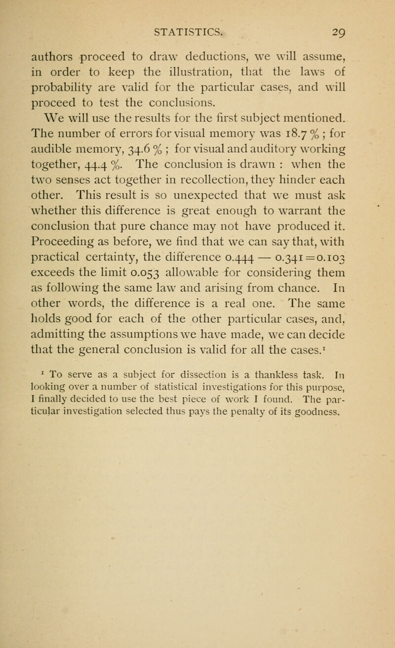 authors proceed to draw deductions, we will assume, in order to keep the illustration, that the laws of probability are valid for the particular cases, and will proceed to test the conclusions. We will use the results for the first subject mentioned. The number of errors for visual memory was 18.7 % ; for audible memory, 34.6 % ; for visual and auditory working together, 44.4 %. The conclusion is drawn : when the two senses act together in recollection, they hinder each other. This result is so unexpected that we must ask whether this difference is great enough to warrant the conclusion that pure chance may not have produced it. Proceeding as before, we find that we can say that, with practical certainty, the difference 0.444 — °-34I—°-I03 exceeds the limit 0.053 allowable for considering them as following the same law and arising from chance. In other words, the difference is a real one. The same holds good for each of the other particular cases, and, admitting the assumptions we have made, we can decide that the general conclusion is valid for all the cases.1 1 To serve as a subject for dissection is a thankless task. In looking over a number of statistical investigations for this purpose, I finally decided to use the best piece of work I found. The par- ticular investigation selected thus pays the penalty of its goodness.