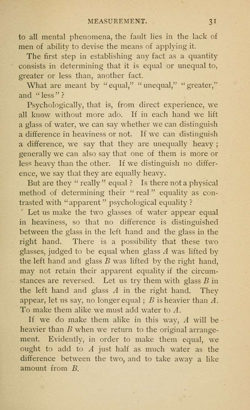 to all mental phenomena, the fault lies in the lack of men of ability to devise the means of applying it. The first step in establishing any fact as a quantity consists in determining that it is equal or unequal to, greater or less than, another fact. What are meant by equal, ''unequal, greater, and less ? Psychologically, that is, from direct experience, we all know without more ado. If in each hand we lift a glass of water, we can say whether we can distinguish a difference in heaviness or not. If we can distinguish a difference, we say that they are unequally heavy ; generally we can also say that one of them is more or less heavy than the other. If we distinguish no differ- ence, we say that they are equally heavy. But are they  really equal ? Is there not a physical method of determining their  real equality as con- trasted with apparent  psychological equality ? Let us make the two glasses of water appear equal in heaviness, so that no difference is distinguished between the glass in the left hand and the glass in the right hand. There is a possibility that these two glasses, judged to be equal when glass A was lifted by the left hand and glass B was lifted by the right hand, may not retain their apparent equality if the circum- stances are reversed. Let us try them with glass B in the left hand and glass A in the right hand. They appear, let us say, no longer equal ; B is heavier than A. To make them alike we must add water to A. If we do make them alike in this way, A will be heavier than B when we return to the original arrange- ment. Evidently, in order to make them equal, we ought to add to A just half as much water as the difference between the two, and to take away a like amount from B.