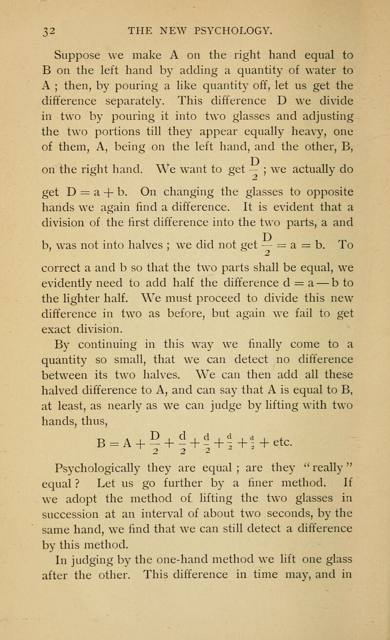 Suppose we make A on the right hand equal to B on the left hand by adding a quantity of water to A ; then, by pouring a like quantity off, let us get the difference separately. This difference D we divide in two by pouring it into two glasses and adjusting the two portions till they appear equally heavy, one of them, A, being on the left hand, and the other, B, on the right hand. We want to get — ; we actually do get D = a + b. On changing the glasses to opposite hands we again find a difference. It is evident that a division of the first difference into the two parts, a and b, was not into halves ; we did not get — = a = b. To correct a and b so that the two parts shall be equal, we evidently need to add half the difference d = a — b to the lighter half. We must proceed to divide this new difference in two as before, but again we fail to get exact division. By continuing in this way we finally come to a quantity so small, that we can detect no difference between its two halves. We can then add all these halved difference to A, and can say that A is equal to B, at least, as nearly as we can judge by lifting with two hands, thus, B = A + 5 + d + d+^+i + etc, o •? 2 Psychologically they are equal; are they really equal ? Let us go further by a finer method. If we adopt the method of lifting the two glasses in succession at an interval of about two seconds, by the same hand, we find that we can still detect a difference by this method. In judging by the one-hand method we lift one glass after the other. This difference in time may, and in