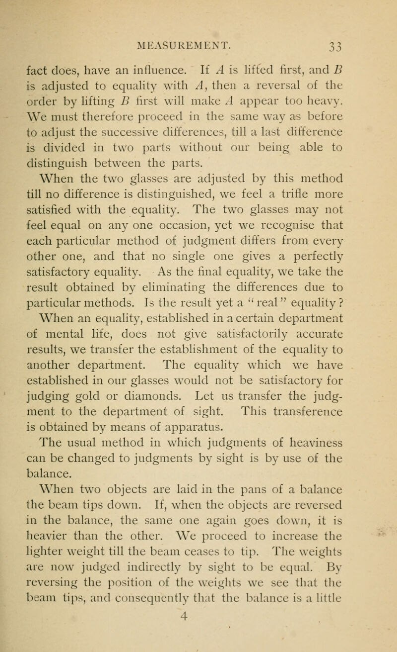 fact does, have an influence. If A is lifted first, and B is adjusted to equality with A, then a reversal of the order by lifting B first will make A appear too heavy. We must therefore proceed in the same way as before to adjust the successive differences, till a last difference is divided in two parts without our being able to distinguish between the parts. When the two glasses are adjusted by this method till no difference is distinguished, we feel a trifle more satisfied with the equality. The two glasses may not feel equal on any one occasion, yet we recognise that each particular method of judgment differs from every other one, and that no single one gives a perfectly satisfactory equality. As the final equality, we take the result obtained by eliminating the differences due to particular methods. Is the result yet a  real equality ? When an equality, established in a certain department of mental life, does not give satisfactorily accurate results, we transfer the establishment of the equality to another department. The equality which we have established in our glasses would not be satisfactory for judging gold or diamonds. Let us transfer the judg- ment to the department of sight. This transference is obtained by means of apparatus. The usual method in which judgments of heaviness can be changed to judgments by sight is by use of the balance. When two objects are laid in the pans of a balance the beam tips down. If, when the objects are reversed in the balance, the same one again goes down, it is heavier than the other. We proceed to increase the lighter weight till the beam ceases to tip. The weights are now judged indirectly by sight to be equal. Bv reversing the position of the weights we see that the beam tips, and consequently that the balance is a little 4