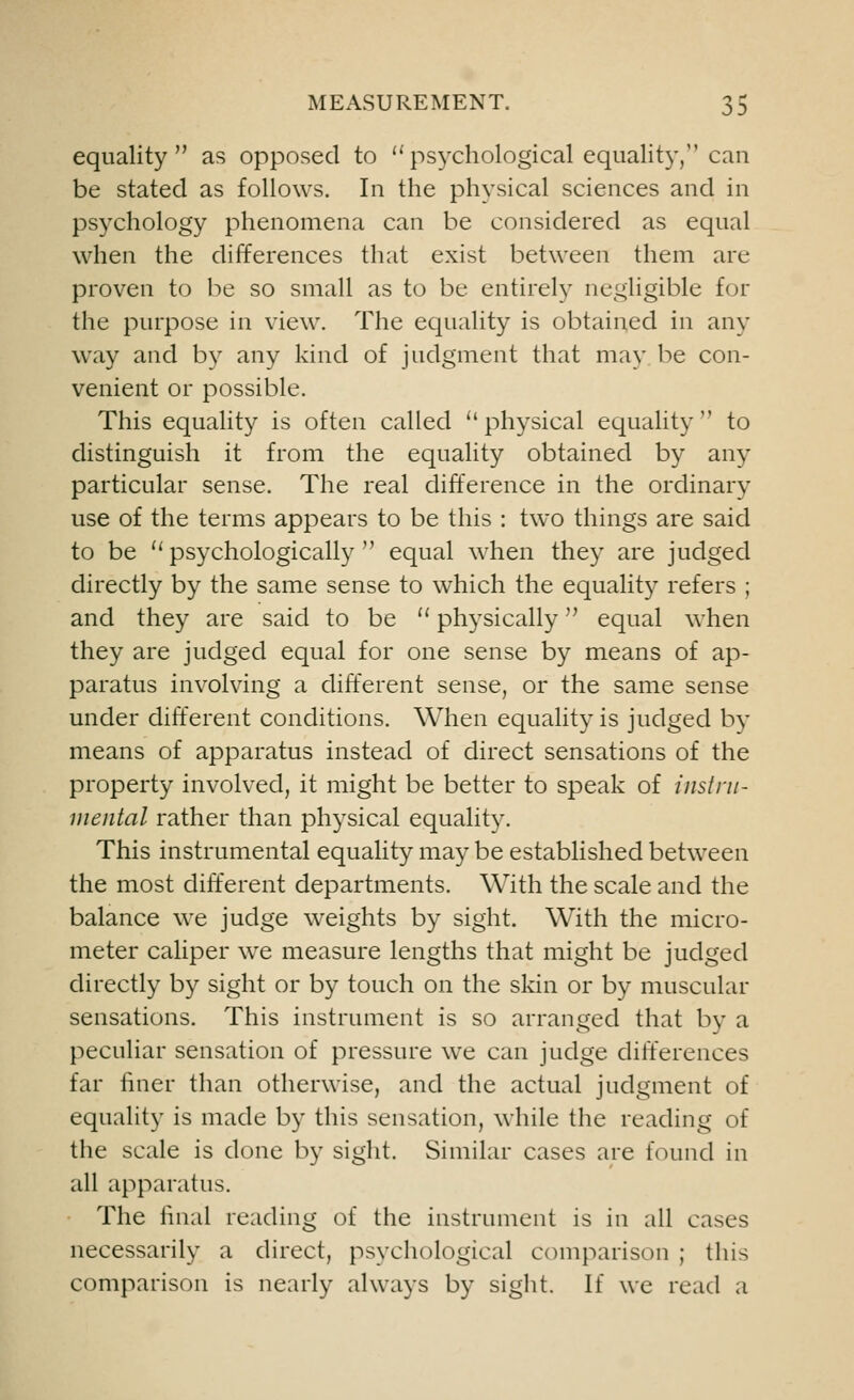 equality as opposed to  psychological equality, can be stated as follows. In the physical sciences and in psychology phenomena can be considered as equal when the differences that exist between them are proven to be so small as to be entirely negligible for the purpose in view. The equality is obtained in any way and by any kind of judgment that may be con- venient or possible. This equality is often called  physical equality  to distinguish it from the equality obtained by any particular sense. The real difference in the ordinary use of the terms appears to be this : two things are said to be li psychologically  equal when they are judged directly by the same sense to which the equality refers ; and they are said to be  physically equal when they are judged equal for one sense by means of ap- paratus involving a different sense, or the same sense under different conditions. When equality is judged by means of apparatus instead of direct sensations of the property involved, it might be better to speak of instru- mental rather than physical equality. This instrumental equality may be established between the most different departments. With the scale and the balance we judge weights by sight. With the micro- meter caliper we measure lengths that might be judged directly by sight or by touch on the skin or by muscular sensations. This instrument is so arranged that by a peculiar sensation of pressure we can judge differences far finer than otherwise, and the actual judgment of equality is made by this sensation, while the reading of the scale is done by sight. Similar cases are found in all apparatus. The final reading of the instrument is in all cases necessarily a direct, psychological comparison ; this comparison is nearly always by sight. If we read a
