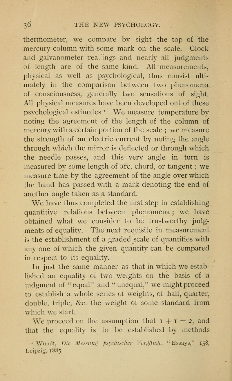 thermometer, we compare by sight the top of the mercury column with some mark on the scale. Clock and galvanometer readings and nearly all judgments of length are of the same kind. Air measurements, physical as well as psychological, thus consist ulti- mately in the comparison between two phenomena of consciousness, generally two sensations of sight. All physical measures have been developed out of these psychological estimates.1 We measure temperature by noting the agreement of the length of the column of mercury with a certain portion of the scale ; we measure the strength of an electric current by noting the angle through which the mirror is deflected or through which the needle passes, and this very angle in turn is measured by some length of arc, chord, or tangent; we measure time by the agreement of the angle over which the hand has passed with a mark denoting the end of another angle taken as a standard. We have thus completed the first step in establishing quantitive relations between phenomena; we have obtained what we consider to be trustworthy judg- ments of equality. The next requisite in measurement is the establishment of a graded scale of quantities with any one of which the given quantity can be compared in respect to its equality. In just the same manner as that in which we estab- lished an equality of two weights on the basis of a judgment of  equal and 'unequal, we might proceed to establish a whole series of weights, of half, quarter, double, triple, &c. the weight of some standard from which we start. We proceed on the assumption that 1 + 1=2, and that the equality is to be established by methods 1 Wundt, Die Mcssung psychischer Vorgiinge, Essays, 158, Leipzig, 1885.
