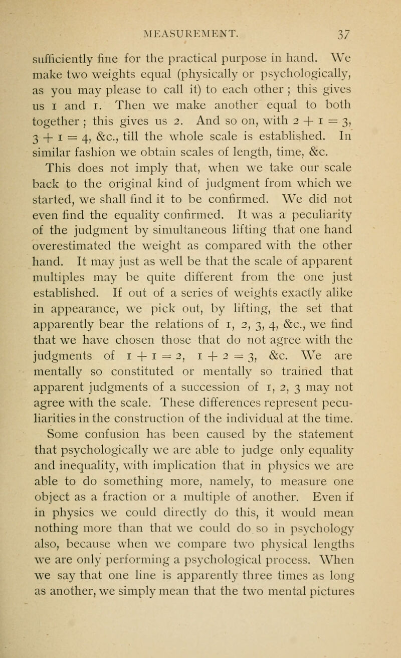 sufficiently fine for the practical purpose in hand. We make two weights equal (physically or psychologically, as you may please to call it) to each other ; this gives us i and i. Then we make another equal to both together ; this gives us 2. And so on, with 24-1=3, 34-1 = 4, &c, till the whole scale is established. In similar fashion wre obtain scales of length, time, &c. This does not imply that, when we take our scale back to the original kind of judgment from which we started, we shall find it to be confirmed. We did not even find the equality confirmed. It was a peculiarity of the judgment by simultaneous lifting that one hand overestimated the weight as compared with the other hand. It may just as well be that the scale of apparent multiples may be quite different from the one just established. If out of a series of weights exactly alike in appearance, we pick out, by lifting, the set that apparently bear the relations of 1, 2, 3, 4, &c, we find that we have chosen those that do not agree with the judgments of 1+1=2, 1 + 2=3, &c. We are mentally so constituted or mentally so trained that apparent judgments of a succession of 1, 2, 3 may not agree with the scale. These differences represent pecu- liarities in the construction of the individual at the time. Some confusion has been caused by the statement that psychologically we are able to judge only equality and inequality, with implication that in physics we are able to do something more, namely, to measure one object as a fraction or a multiple of another. Even if in physics we could directly do this, it would mean nothing more than that we could do. so in psychology also, because when we compare two physical lengths we are only performing a psychological process. When we say that one line is apparently three times as long as another, we simply mean that the two mental pictures