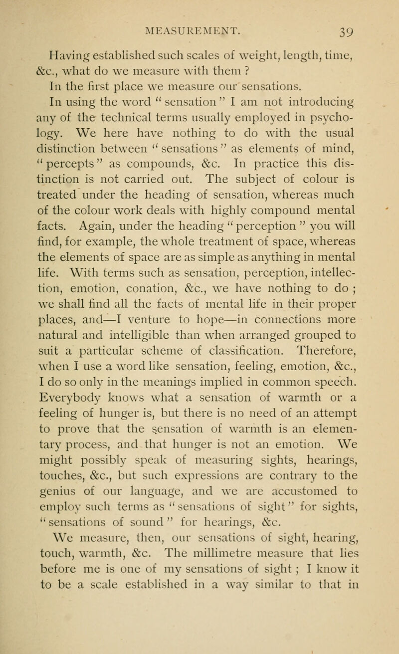 Having established such scales of weight, length, time, &c., what do we measure with them ? In the first place we measure our sensations. In using the word  sensation  I am not introducing any of the technical terms usually employed in psycho- logy. We here have nothing to do with the usual distinction between  sensations  as elements of mind,  percepts as compounds, &c. In practice this dis- tinction is not carried out. The subject of colour is treated under the heading of sensation, whereas much of the colour work deals with highly compound mental facts. Again, under the heading  perception  you will find, for example, the whole treatment of space, whereas the elements of space are as simple as anything in mental life. With terms such as sensation, perception, intellec- tion, emotion, conation, &c, we have nothing to do ; we shall find all the facts of mental life in their proper places, and—I venture to hope—in connections more natural and intelligible than when arranged grouped to suit a particular scheme of classification. Therefore, when I use a word like sensation, feeling, emotion, &c, I do so only in the meanings implied in common speech. Everybody knows what a sensation of warmth or a feeling of hunger is, but there is no need of an attempt to prove that the sensation of warmth is an elemen- tary process, and that hunger is not an emotion. We might possibly speak of measuring sights, hearings, touches, &c, but such expressions are contrary to the genius of our language, and we are accustomed to employ such terms as  sensations of sight for sights, sensations of sound for hearings, &c. We measure, then, our sensations of sight, hearing, touch, warmth, &c. The millimetre measure that lies before me is one of my sensations of sight ; I know it to be a scale established in a way similar to that in