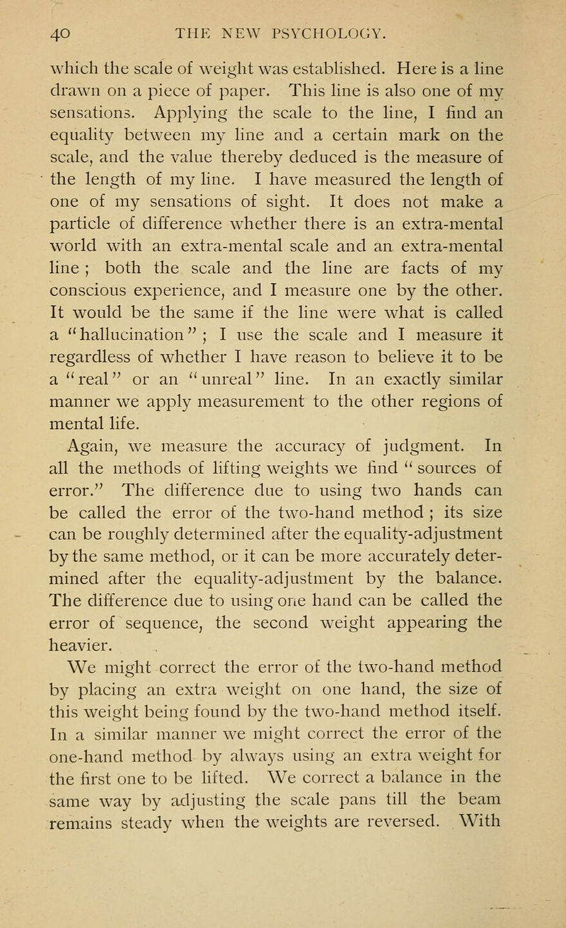 which the scale of weight was established. Here is a line drawn on a piece of paper. This line is also one of my sensations. Applying the scale to the line, I find an equality between my line and a certain mark on the scale, and the value thereby deduced is the measure of the length of my line. I have measured the length of one of my sensations of sight. It does not make a particle of difference whether there is an extra-mental world with an extra-mental scale and an extra-mental line ; both the scale and the line are facts of my conscious experience, and I measure one by the other. It would be the same if the line were what is called a  hallucination ; I use the scale and I measure it regardless of whether I have reason to believe it to be a real or an unreal line. In an exactly similar manner we apply measurement to the other regions of mental life. Again, we measure the accuracy of judgment. In all the methods of lifting weights we find  sources of error. The difference due to using two hands can be called the error of the two-hand method ; its size can be roughly determined after the equality-adjustment by the same method, or it can be more accurately deter- mined after the equality-adjustment by the balance. The difference due to using one hand can be called the error of sequence, the second weight appearing the heavier. We might correct the error of the two-hand method by placing an extra weight on one hand, the size of this weight being found by the two-hand method itself. In a similar manner we might correct the error of the one-hand method by always using an extra weight for the first one to be lifted. We correct a balance in the same way by adjusting the scale pans till the beam remains steady when the weights are reversed. With