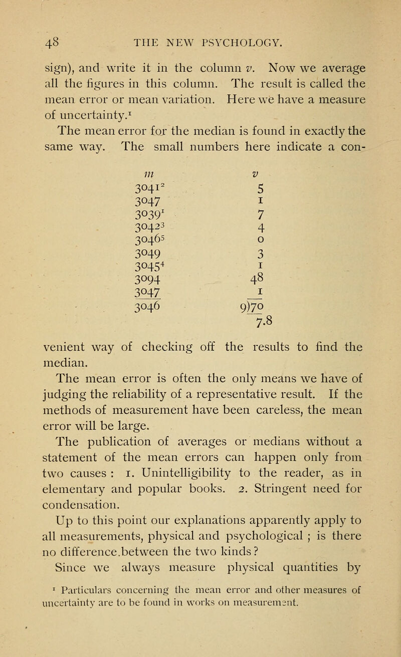 sign), and write it in the column v. Now we average all the figures in this column. The result is called the mean error or mean variation. Here we have a measure of uncertainty.1 The mean error for the median is found in exactly the same way. The small numbers here indicate a con- m V 30412 5 3047 1 30391 7 30423 4 3046s 0 3049 3 30454 1 3094 48 3047 1 3046 9)7o 7.8 venient way of checking off the results to find the median. The mean error is often the only means we have of judging the reliability of a representative result. If the methods of measurement have been careless, the mean error will be large. The publication of averages or medians without a statement of the mean errors can happen only from two causes : 1. Unintelligibility to the reader, as in elementary and popular books. 2. Stringent need for condensation. Up to this point our explanations apparently apply to all measurements, physical and psychological ; is there no difference.between the two kinds? Since we always measure physical quantities by 1 Particulars concerning the mean error and other measures of uncertainty are to be found in works on measuremsnt.