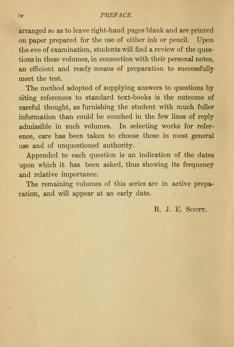 arranged so as to leave right-hand pages blank and are printed on paper prepared for the use of either ink or pencil. Upon the eve of examination, students will find a review of the ques- tions in these volumes, in connection with their personal notes, an efficient and ready means of preparation to successfully meet the test. The method adopted of supplying answers to questions by citing references to standard text-books is the outcome of careful thought, as furnishing the student with much fuller information than could be couched in the few lines of reply admissible in such volumes. In selecting works for refer- ence, care has been taken to choose those in most general use and of unquestioned authority. Appended to each question is an indication of the dates upon which it has been asked, thus showing its frequency and relative importance. The remaining volumes of this series are in active prepa- ration, and will appear at an early date. R. J. E. Scott.